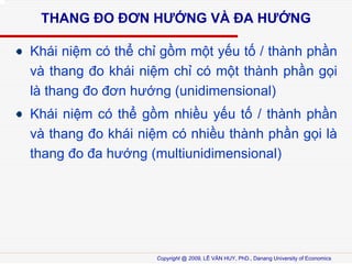 THANG ?O ??N H??NG V? ?A H??NG
Khi ni?m c th? ch? g?m m?t y?u t? / thnh ph?n
v thang ?o khi ni?m ch? c m?t thnh ph?n g?i
l thang ?o ??n h??ng (unidimensional)
Khi ni?m c th? g?m nhi?u y?u t? / thnh ph?n
v thang ?o khi ni?m c nhi?u thnh ph?n g?i l
thang ?o ?a h??ng (multiunidimensional)

Copyright @ 2009, L? V?N HUY, PhD., Danang University of Economics

 