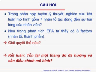 C?U H?I
Trong ph?n h?p tuy?n l? thuy?t, nghin c?u k?t
lu?n m? hnh g?m 7 nh?n t? tc ??ng ??n s? hi
lng c?a nh?n vin?
N?u trong ph?n tch EFA ta th?y c 8 factors
(nh?n t?, thnh ph?n)
Gi?i quy?t th? no?
K?t lu?n: T?n t?i m?t thang ?o ?a h??ng v
c?n ?i?u ch?nh m? hnh?
Copyright @ 2009, L? V?N HUY, PhD., Danang University of Economics

 