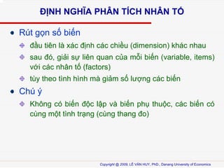 ??NH NGH?A PH?N T?CH NH?N T?
Rt g?n s? bi?n
??u tin l xc ??nh cc chi?u (dimension) khc nhau
sau ?, gi?i s? lin quan c?a m?i bi?n (variable, items)
v?i cc nh?n t? (factors)
ty theo tnh hnh m gi?m s? l??ng cc bi?n

Ch ?
Kh?ng c bi?n ??c l?p v bi?n ph? thu?c, cc bi?n c
cng m?t tnh tr?ng (cng thang ?o)

Copyright @ 2009, L? V?N HUY, PhD., Danang University of Economics

 
