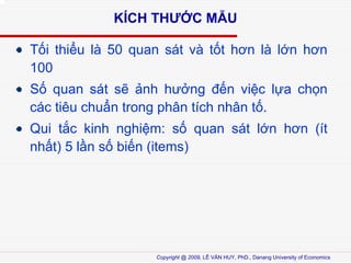 K?CH TH??C M?U
T?i thi?u l 50 quan st v t?t h?n l l?n h?n
100
S? quan st s? ?nh h??ng ??n vi?c l?a ch?n
cc tiu chu?n trong ph?n tch nh?n t?.
Qui t?c kinh nghi?m: s? quan st l?n h?n (t
nh?t) 5 l?n s? bi?n (items)

Copyright @ 2009, L? V?N HUY, PhD., Danang University of Economics

 