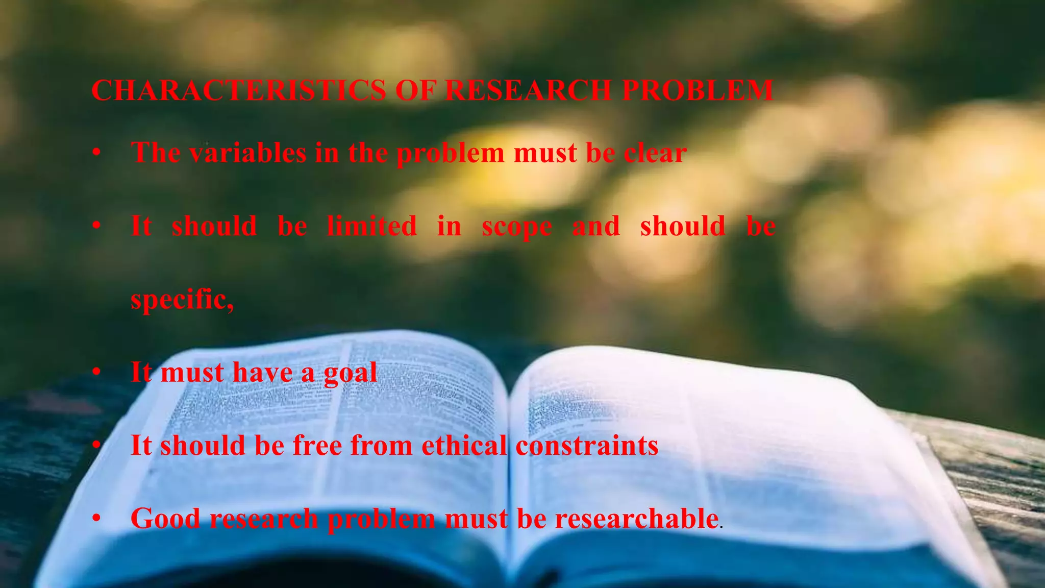 CHARACTERISTICS OF RESEARCH PROBLEM
• The variables in the problem must be clear
• It should be limited in scope and should be
specific,
• It must have a goal
• It should be free from ethical constraints
• Good research problem must be researchable.
 