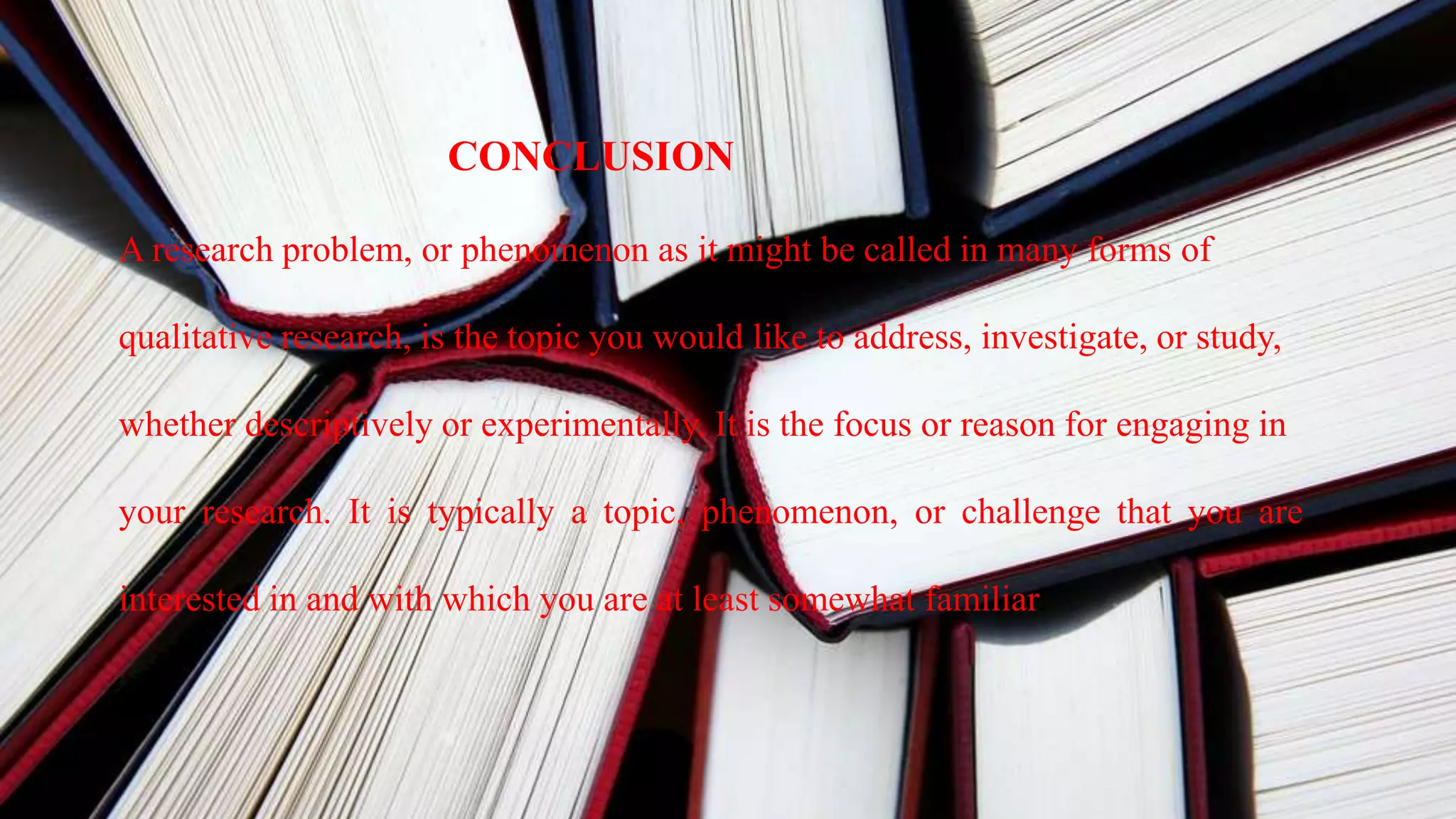 CONCLUSION
A research problem, or phenomenon as it might be called in many forms of
qualitative research, is the topic you would like to address, investigate, or study,
whether descriptively or experimentally. It is the focus or reason for engaging in
your research. It is typically a topic, phenomenon, or challenge that you are
interested in and with which you are at least somewhat familiar.
 