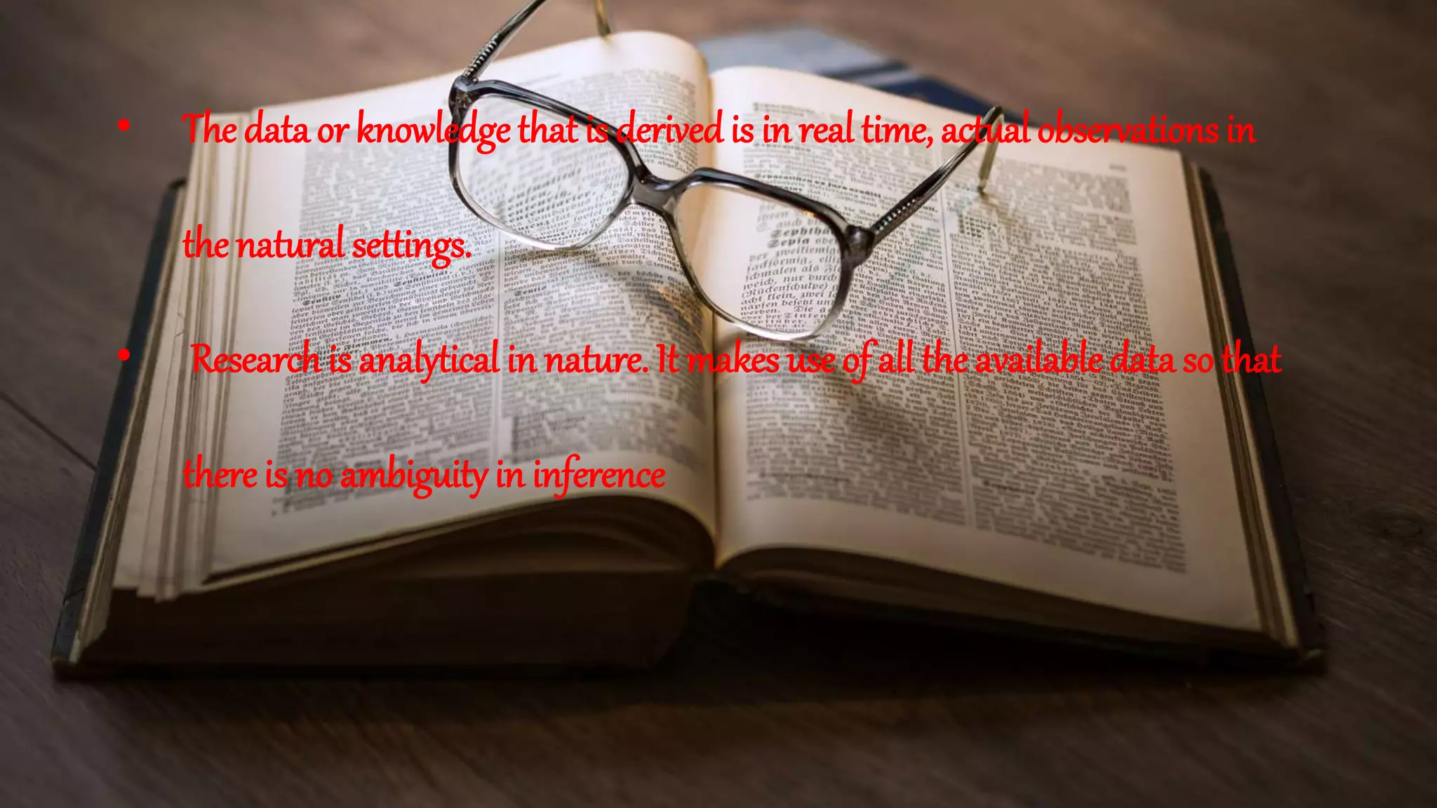• The data or knowledge that is derived is in real time, actual observations in
the natural settings.
• Researchis analytical in nature. It makes use of all the availabledata so that
there is no ambiguity in inference
 