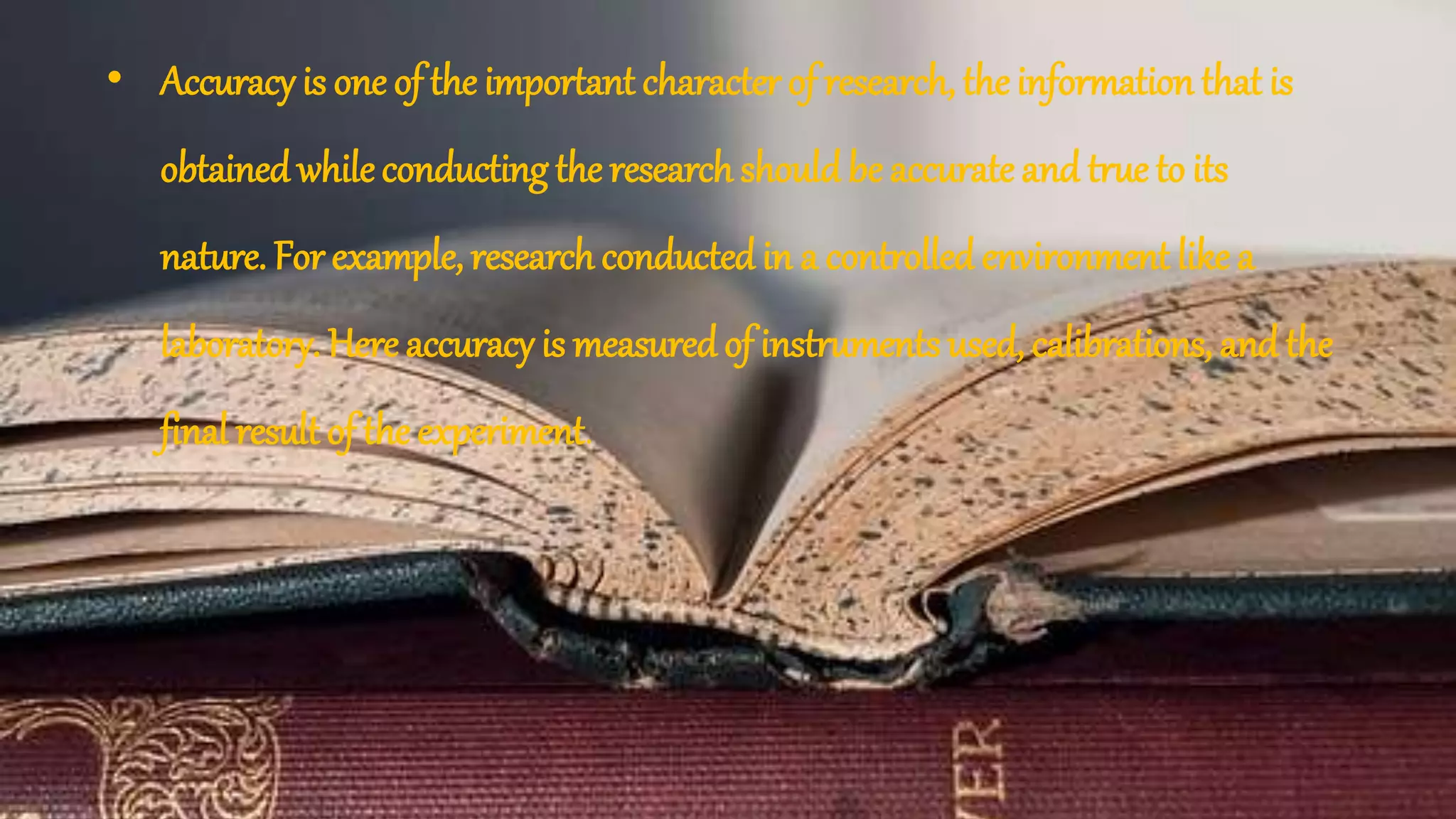 • Accuracy is one of the important character of research, the information that is
obtainedwhileconducting the research shouldbe accurate and true to its
nature. For example, research conductedin a controlled environment like a
laboratory. Here accuracy is measured of instruments used, calibrations, and the
final result of the experiment.
 