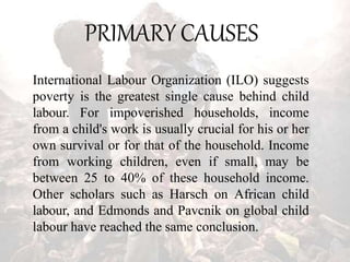 PRIMARY CAUSES
International Labour Organization (ILO) suggests
poverty is the greatest single cause behind child
labour. For impoverished households, income
from a child's work is usually crucial for his or her
own survival or for that of the household. Income
from working children, even if small, may be
between 25 to 40% of these household income.
Other scholars such as Harsch on African child
labour, and Edmonds and Pavcnik on global child
labour have reached the same conclusion.
 