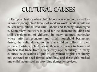 CULTURAL CAUSES
In European history when child labour was common, as well as
in contemporary child labour of modern world, certain cultural
beliefs have rationalized child labour and thereby encouraged
it. Some view that work is good for the character-building and
skill development of children. In many cultures, particular
where informal economy and small household businesses
thrive, the cultural tradition is that children follow in their
parents' footsteps; child labour then is a means to learn and
practice that trade from a very early age. Similarly, in many
cultures the education of girls is less valued or girls are simply
not expected to need formal schooling, and these girls pushed
into child labour such as providing domestic services.
 