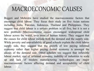 MACROECONOMIC CAUSES
Biggeri and Mehrotra have studied the macroeconomic factors that
encourage child labour. They focus their study on five Asian nations
including India, Pakistan, Indonesia, Thailand and Philippines. They
suggest that child labour is a serious problem in all five, but it is not a
new problem. Macroeconomic causes encouraged widespread child
labour across the world, over most of human history. They suggest that
the causes for child labour include both the demand and the supply side.
While poverty and unavailability of good schools explain the child labour
supply side, they suggest that the growth of low paying informal
economy rather than higher paying formal economy is amongst the
causes of the demand side. Other scholars too suggest that inflexible
labour market, size of informal economy, inability of industries to scale
up and lack of modern manufacturing technologies are major
macroeconomic factors affecting demand and acceptability of child
labour.
 