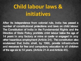 Child labour laws &
initiatives
After its independence from colonial rule, India has passed a
number of constitutional protections and laws on child labour.
The Constitution of India in the Fundamental Rights and the
Directive of State Policy prohibits child labour below the age of
14 years in any factory or mine or castle or engaged in any
other hazardous employment (Article 24). The constitution also
envisioned that India shall, by 1960, provide infrastructure
and resources for free and compulsory education to all children
of the age six to 14 years. (Article 21-A and Article 45).
 