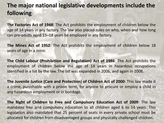 The major national legislative developments include the
following:
The Factories Act of 1948: The Act prohibits the employment of children below the
age of 14 years in any factory. The law also placed rules on who, when and how long
can pre-adults aged 15–18 years be employed in any factory.
The Mines Act of 1952: The Act prohibits the employment of children below 18
years of age in a mine.
The Child Labour (Prohibition and Regulation) Act of 1986: The Act prohibits the
employment of children below the age of 14 years in hazardous occupations
identified in a list by the law. The list was expanded in 2006, and again in 2008.
The Juvenile Justice (Care and Protection) of Children Act of 2000: This law made it
a crime, punishable with a prison term, for anyone to procure or employ a child in
any hazardous employment or in bondage.
The Right of Children to Free and Compulsory Education Act of 2009: The law
mandates free and compulsory education to all children aged 6 to 14 years. This
legislation also mandated that 25 percent of seats in every private school must be
allocated for children from disadvantaged groups and physically challenged children.
 