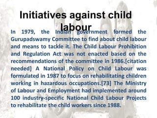 In 1979, the Indian government formed the
Gurupadswamy Committee to find about child labour
and means to tackle it. The Child Labour Prohibition
and Regulation Act was not enacted based on the
recommendations of the committee in 1986.[citation
needed] A National Policy on Child Labour was
formulated in 1987 to focus on rehabilitating children
working in hazardous occupations.[73] The Ministry
of Labour and Employment had implemented around
100 industry-specific National Child Labour Projects
to rehabilitate the child workers since 1988.
Initiatives against child
labour
 