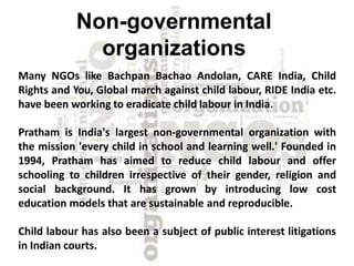 Non-governmental
organizations
Many NGOs like Bachpan Bachao Andolan, CARE India, Child
Rights and You, Global march against child labour, RIDE India etc.
have been working to eradicate child labour in India.
Pratham is India's largest non-governmental organization with
the mission 'every child in school and learning well.' Founded in
1994, Pratham has aimed to reduce child labour and offer
schooling to children irrespective of their gender, religion and
social background. It has grown by introducing low cost
education models that are sustainable and reproducible.
Child labour has also been a subject of public interest litigations
in Indian courts.
 