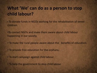 What ‘We’ can do as a person to stop
child labour?
• To donate funds in NGOs working for the rehabilitation of street
children.
•To contact NGOs and make them aware about child labour
happening in our society.
• To make the rural people aware about the benefits of education.
• To provide free education for the orphans.
• To start campaign against child labour.
• To help the government to stop child labour.
 
