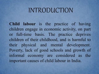 Child labour is the practice of having
children engage in economic activity, on part
or full-time basis. The practice deprives
children of their childhood, and is harmful to
their physical and mental development.
Poverty, lack of good schools and growth of
informal economy are considered as the
important causes of child labour in India.
INTRODUCTION
 
