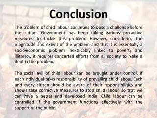 Conclusion
The problem of child labour continues to pose a challenge before
the nation. Government has been taking various pro-active
measures to tackle this problem. However, considering the
magnitude and extent of the problem and that it is essentially a
socio-economic problem inextricably linked to poverty and
illiteracy, it requires concerted efforts from all society to make a
dent in the problem.
The social evil of child labour can be brought under control, if
each individual takes responsibility of prevailing child labour. Each
and every citizen should be aware of their responsibilities and
should take corrective measures to stop child labour, so that we
can have a better and developed India. Child labour can be
controlled if the government functions effectively with the
support of the public.
 