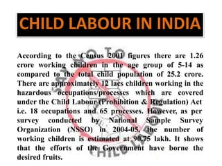 According to the Census 2001 figures there are 1.26
crore working children in the age group of 5-14 as
compared to the total child population of 25.2 crore.
There are approximately 12 lacs children working in the
hazardous occupations/processes which are covered
under the Child Labour (Prohibition & Regulation) Act
i.e. 18 occupations and 65 processes. However, as per
survey conducted by
Organization (NSSO) in
National Sample Survey
2004-05, the number of
working children is estimated at 90.75 lakh. It shows
that the efforts of the Government have borne the
desired fruits.
CHILD LABOUR IN INDIA
 