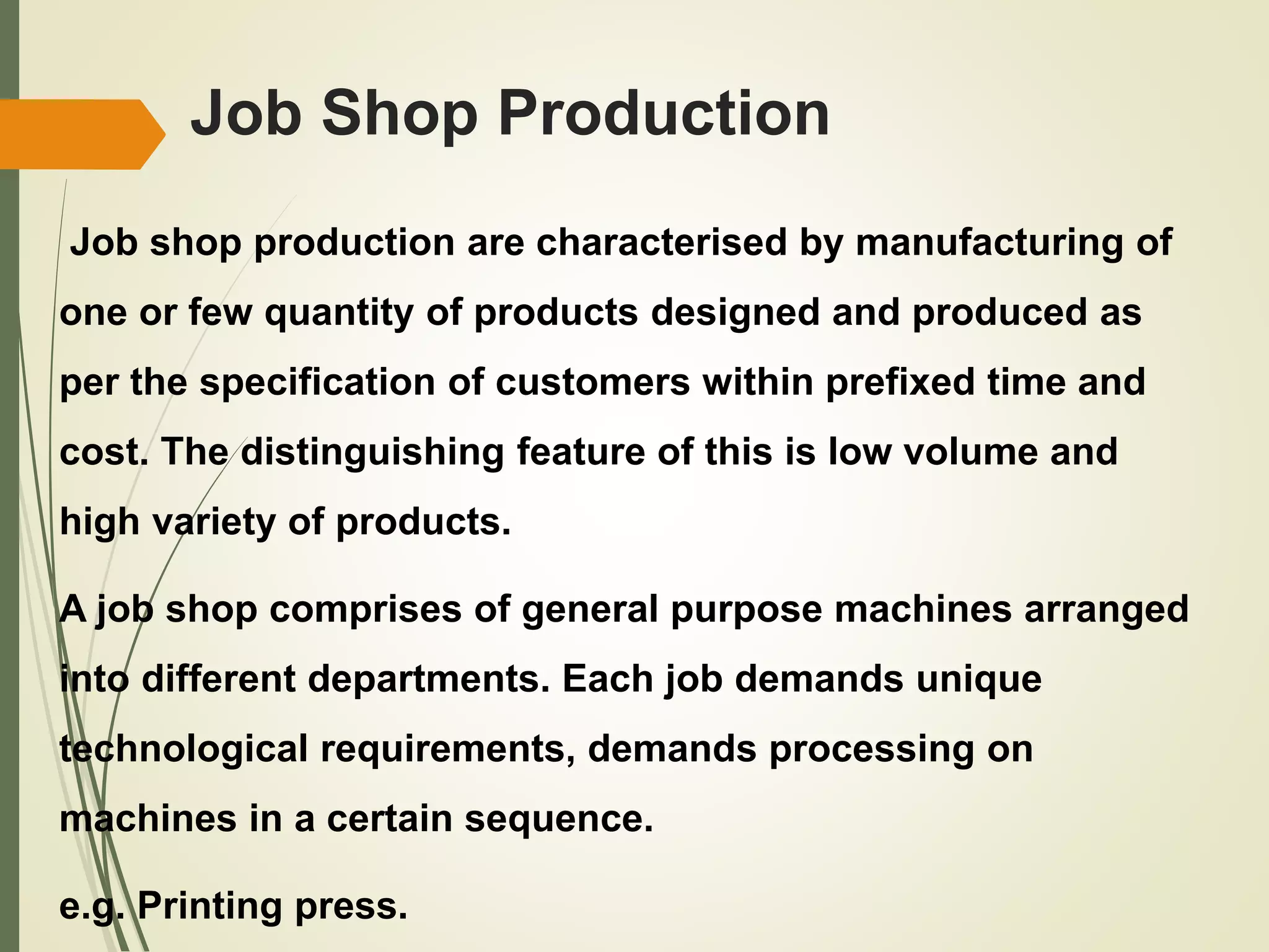 Job Shop Production
Job shop production are characterised by manufacturing of
one or few quantity of products designed and produced as
per the specification of customers within prefixed time and
cost. The distinguishing feature of this is low volume and
high variety of products.
A job shop comprises of general purpose machines arranged
into different departments. Each job demands unique
technological requirements, demands processing on
machines in a certain sequence.
e.g. Printing press.
 