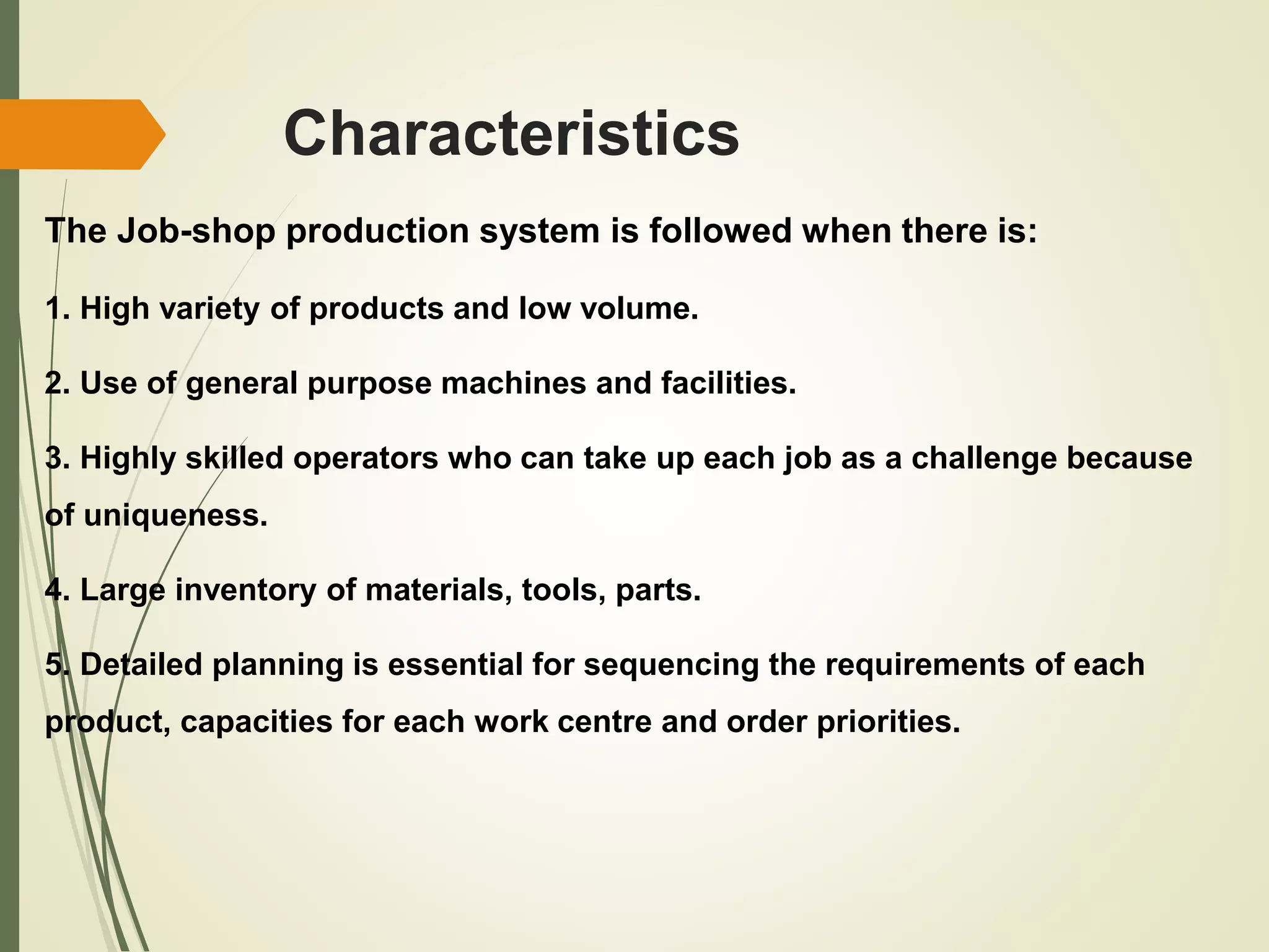 Characteristics
The Job-shop production system is followed when there is:
1. High variety of products and low volume.
2. Use of general purpose machines and facilities.
3. Highly skilled operators who can take up each job as a challenge because
of uniqueness.
4. Large inventory of materials, tools, parts.
5. Detailed planning is essential for sequencing the requirements of each
product, capacities for each work centre and order priorities.
 