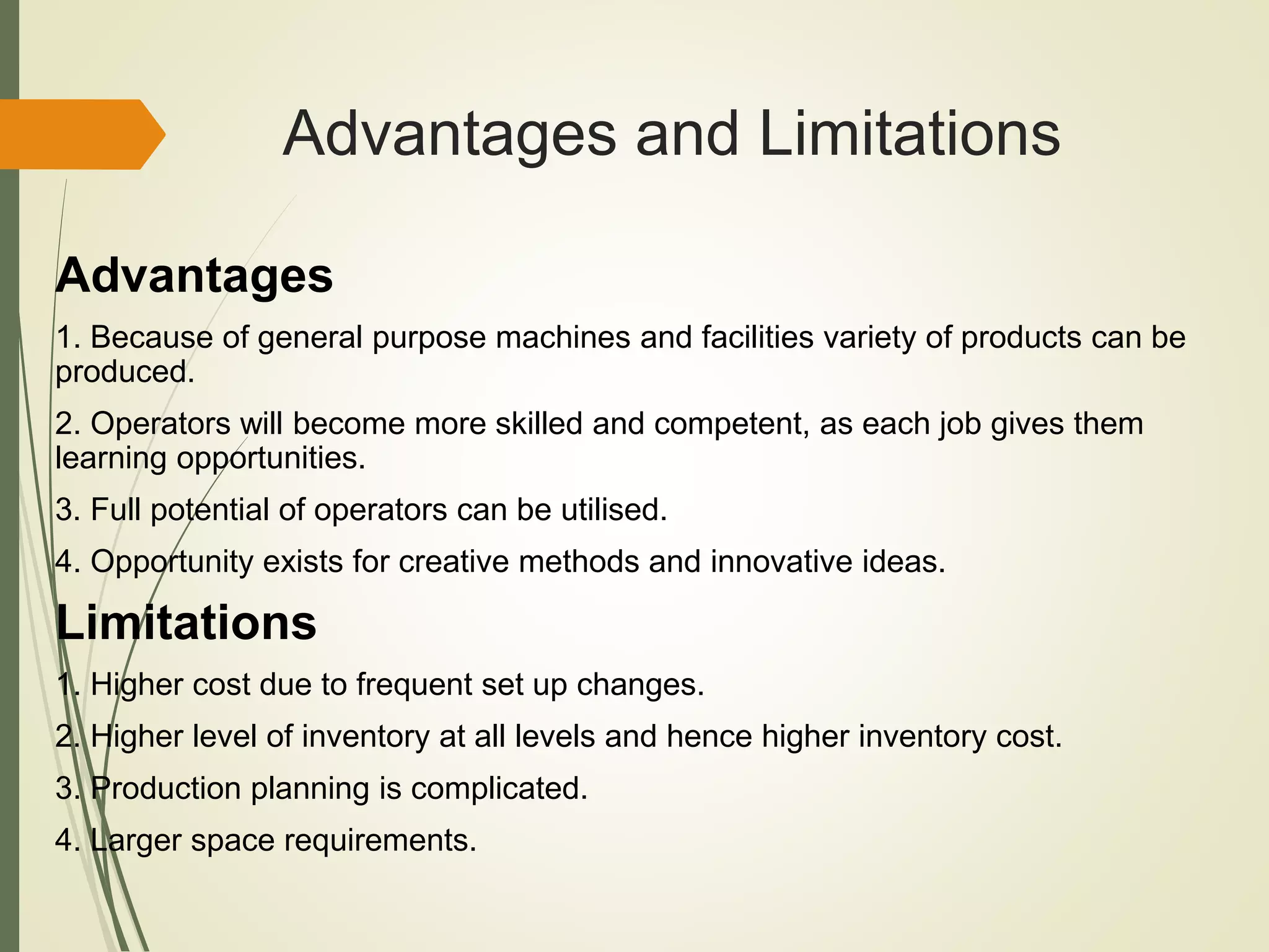 Advantages and Limitations
Advantages
1. Because of general purpose machines and facilities variety of products can be
produced.
2. Operators will become more skilled and competent, as each job gives them
learning opportunities.
3. Full potential of operators can be utilised.
4. Opportunity exists for creative methods and innovative ideas.
Limitations
1. Higher cost due to frequent set up changes.
2. Higher level of inventory at all levels and hence higher inventory cost.
3. Production planning is complicated.
4. Larger space requirements.
 