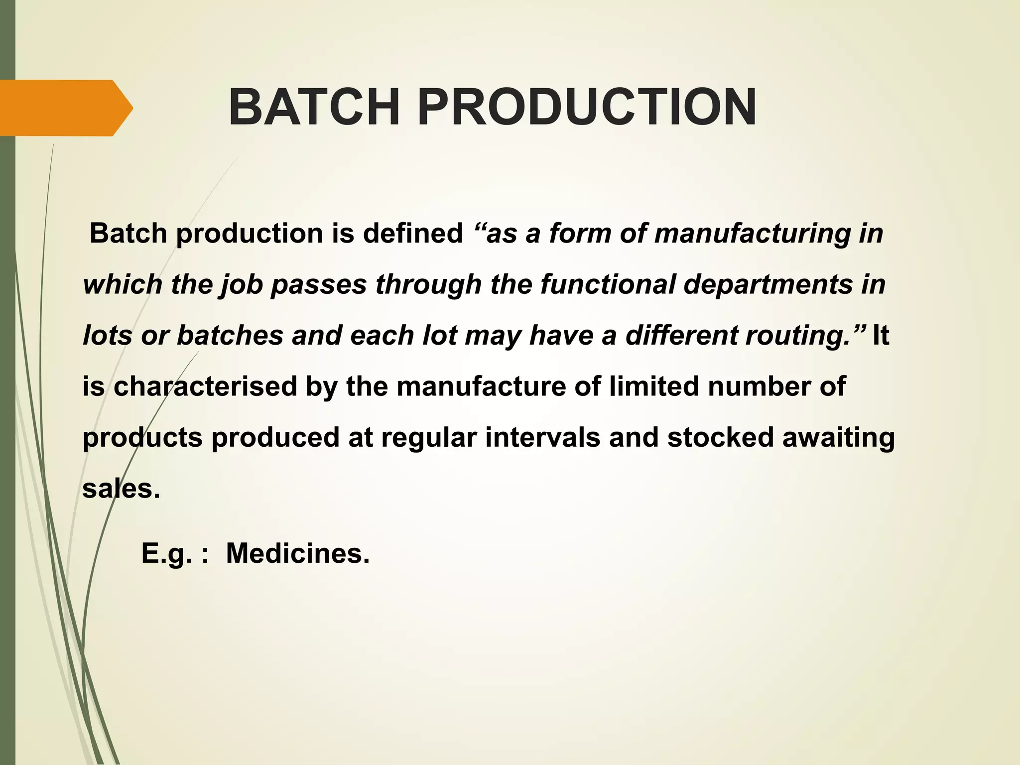BATCH PRODUCTION
Batch production is defined “as a form of manufacturing in
which the job passes through the functional departments in
lots or batches and each lot may have a different routing.” It
is characterised by the manufacture of limited number of
products produced at regular intervals and stocked awaiting
sales.
E.g. : Medicines.
 