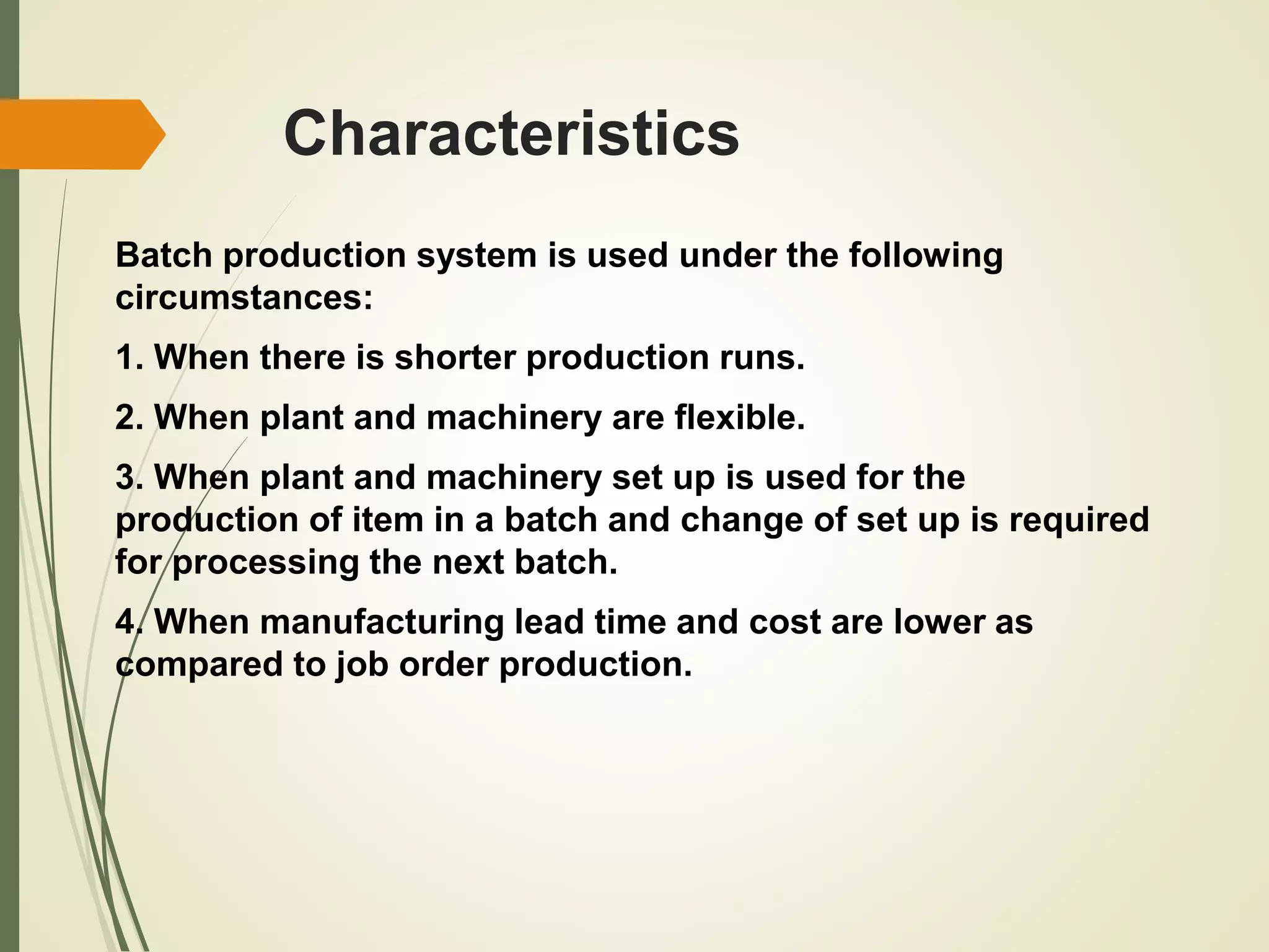 Characteristics
Batch production system is used under the following
circumstances:
1. When there is shorter production runs.
2. When plant and machinery are flexible.
3. When plant and machinery set up is used for the
production of item in a batch and change of set up is required
for processing the next batch.
4. When manufacturing lead time and cost are lower as
compared to job order production.
 
