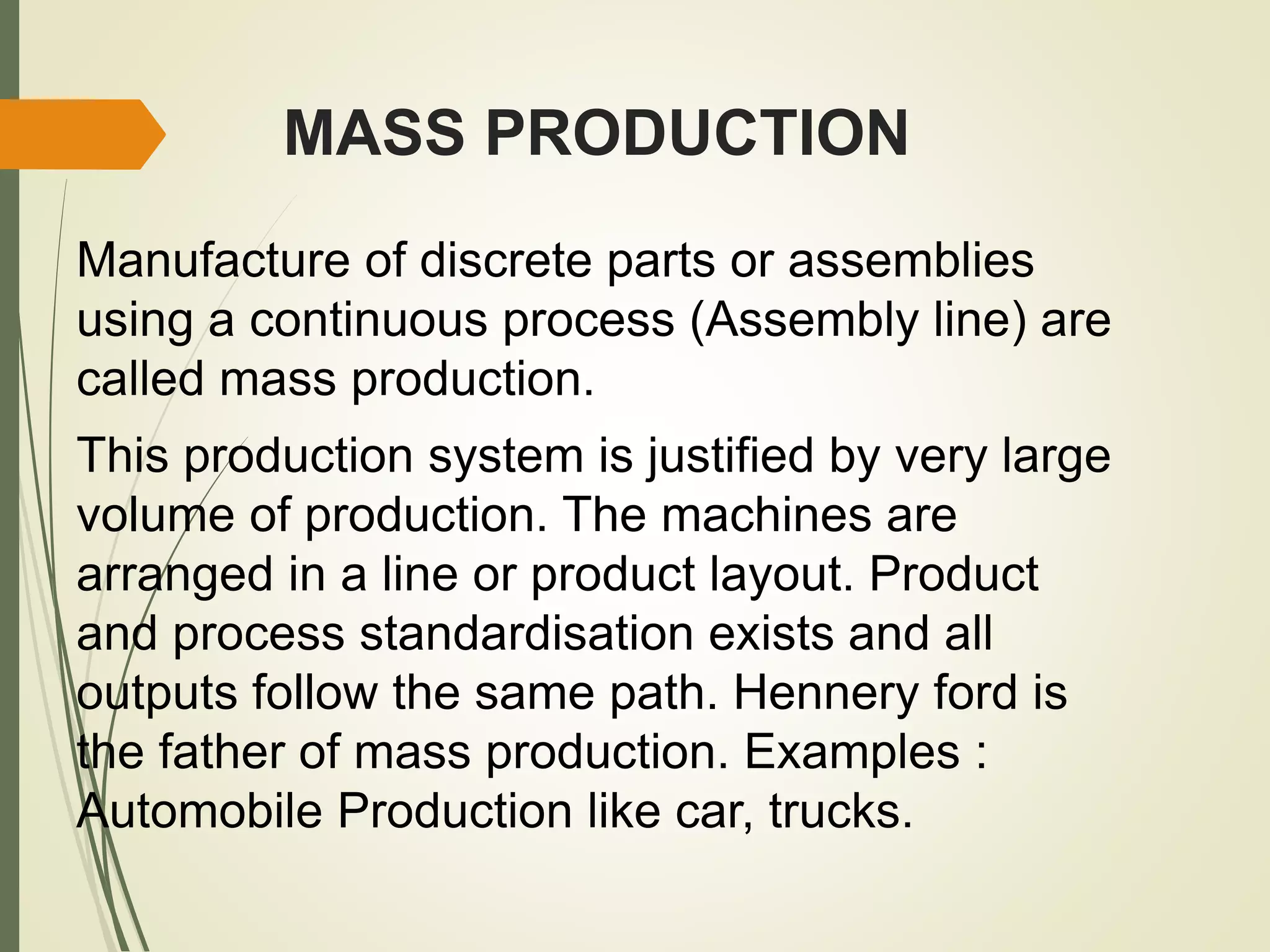 MASS PRODUCTION
Manufacture of discrete parts or assemblies
using a continuous process (Assembly line) are
called mass production.
This production system is justified by very large
volume of production. The machines are
arranged in a line or product layout. Product
and process standardisation exists and all
outputs follow the same path. Hennery ford is
the father of mass production. Examples :
Automobile Production like car, trucks.
 