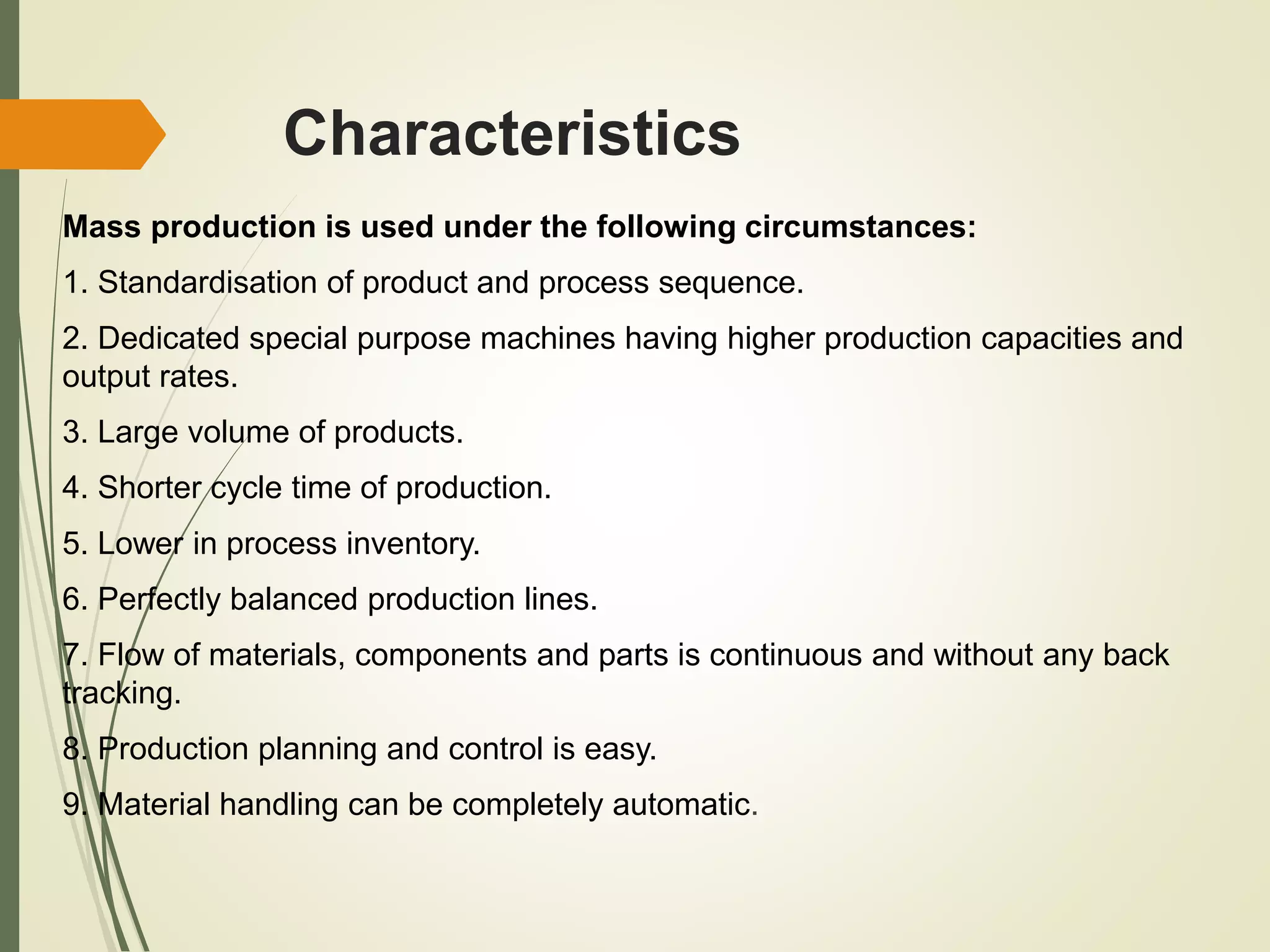 Characteristics
Mass production is used under the following circumstances:
1. Standardisation of product and process sequence.
2. Dedicated special purpose machines having higher production capacities and
output rates.
3. Large volume of products.
4. Shorter cycle time of production.
5. Lower in process inventory.
6. Perfectly balanced production lines.
7. Flow of materials, components and parts is continuous and without any back
tracking.
8. Production planning and control is easy.
9. Material handling can be completely automatic.
 