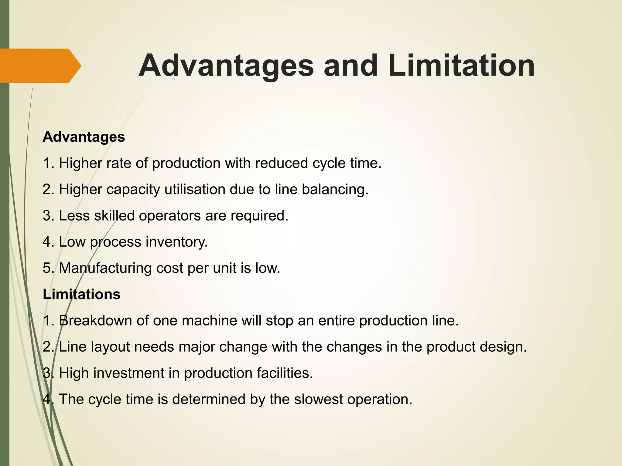 Advantages and Limitation
Advantages
1. Higher rate of production with reduced cycle time.
2. Higher capacity utilisation due to line balancing.
3. Less skilled operators are required.
4. Low process inventory.
5. Manufacturing cost per unit is low.
Limitations
1. Breakdown of one machine will stop an entire production line.
2. Line layout needs major change with the changes in the product design.
3. High investment in production facilities.
4. The cycle time is determined by the slowest operation.
 