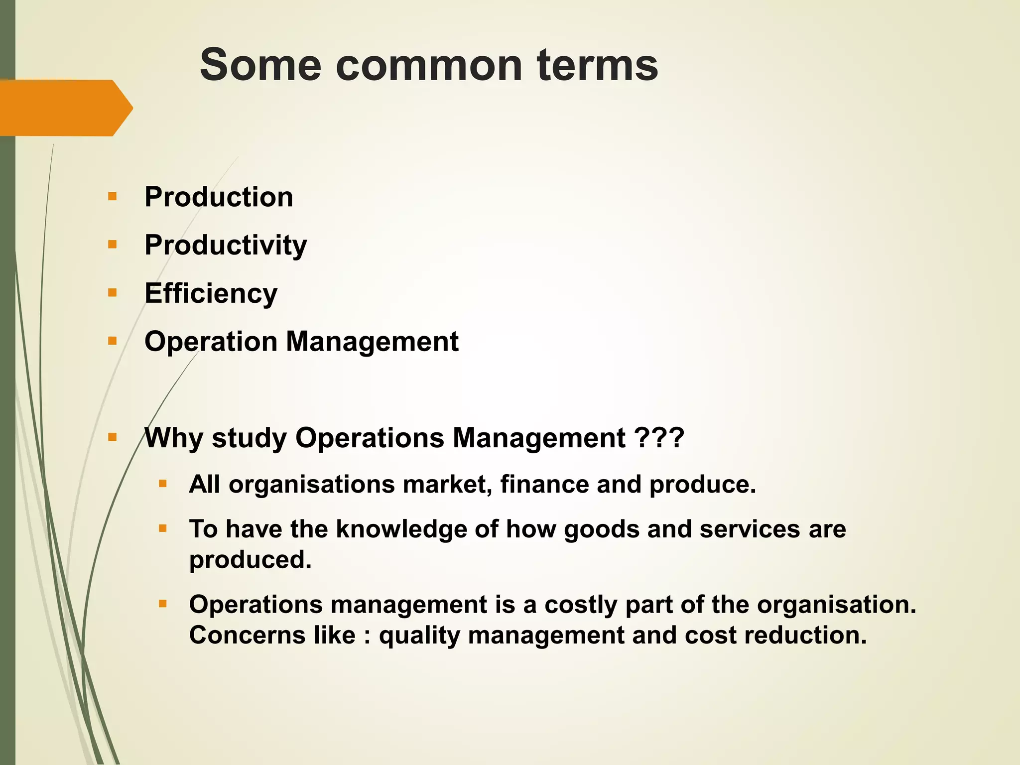 Some common terms
 Production
 Productivity
 Efficiency
 Operation Management
 Why study Operations Management ???
 All organisations market, finance and produce.
 To have the knowledge of how goods and services are
produced.
 Operations management is a costly part of the organisation.
Concerns like : quality management and cost reduction.
 