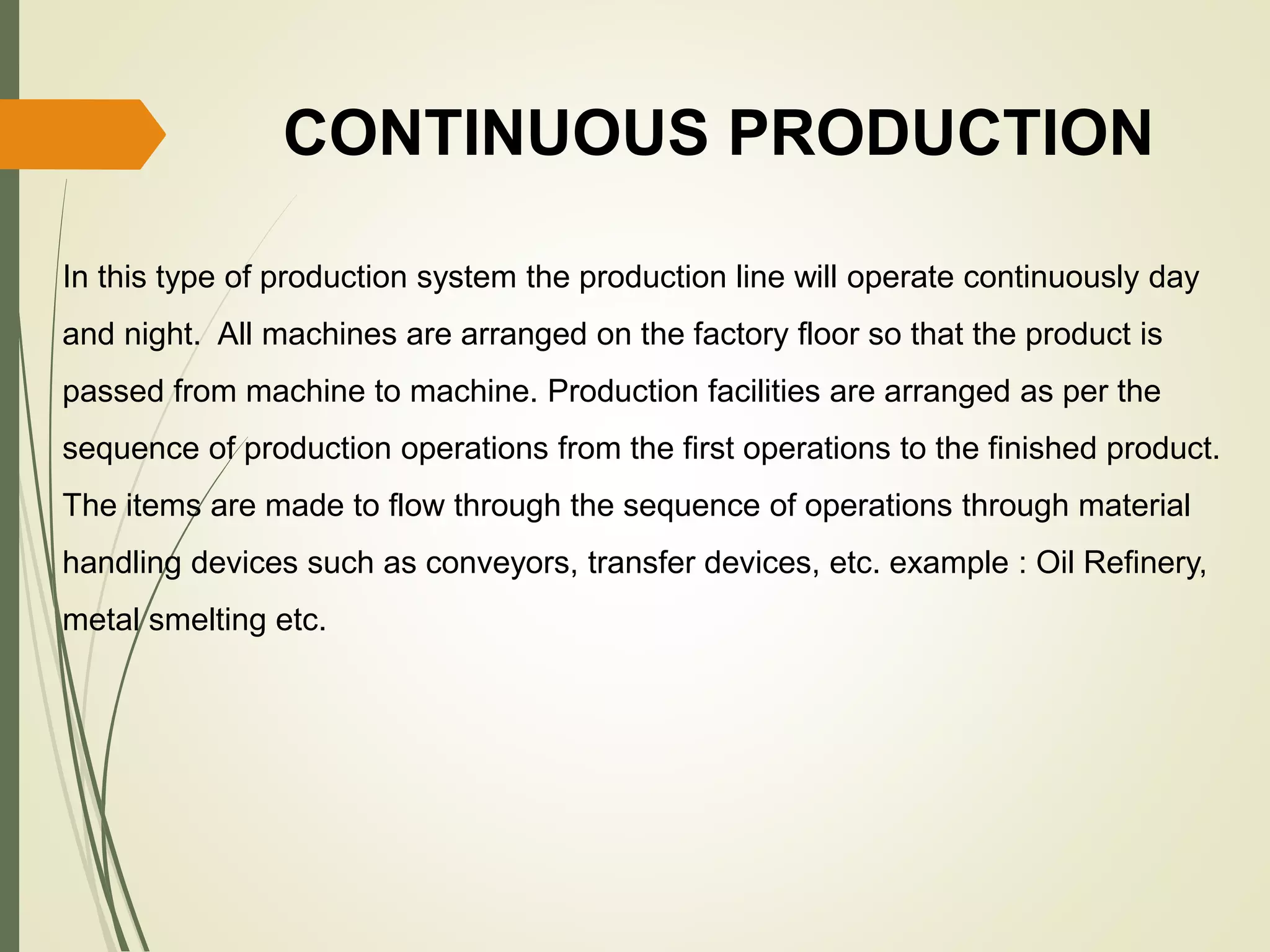 CONTINUOUS PRODUCTION
In this type of production system the production line will operate continuously day
and night. All machines are arranged on the factory floor so that the product is
passed from machine to machine. Production facilities are arranged as per the
sequence of production operations from the first operations to the finished product.
The items are made to flow through the sequence of operations through material
handling devices such as conveyors, transfer devices, etc. example : Oil Refinery,
metal smelting etc.
 