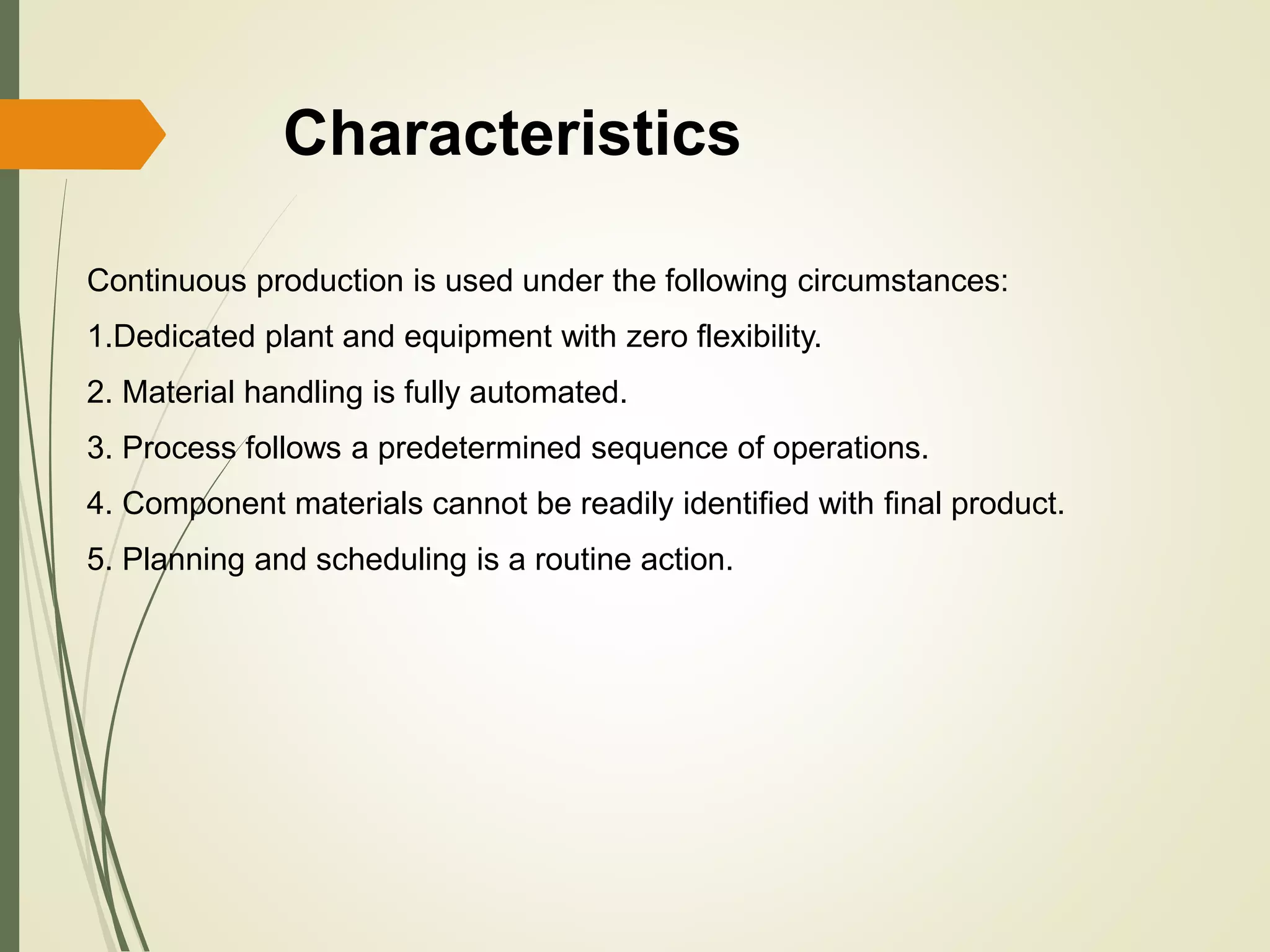 Characteristics
Continuous production is used under the following circumstances:
1.Dedicated plant and equipment with zero flexibility.
2. Material handling is fully automated.
3. Process follows a predetermined sequence of operations.
4. Component materials cannot be readily identified with final product.
5. Planning and scheduling is a routine action.
 