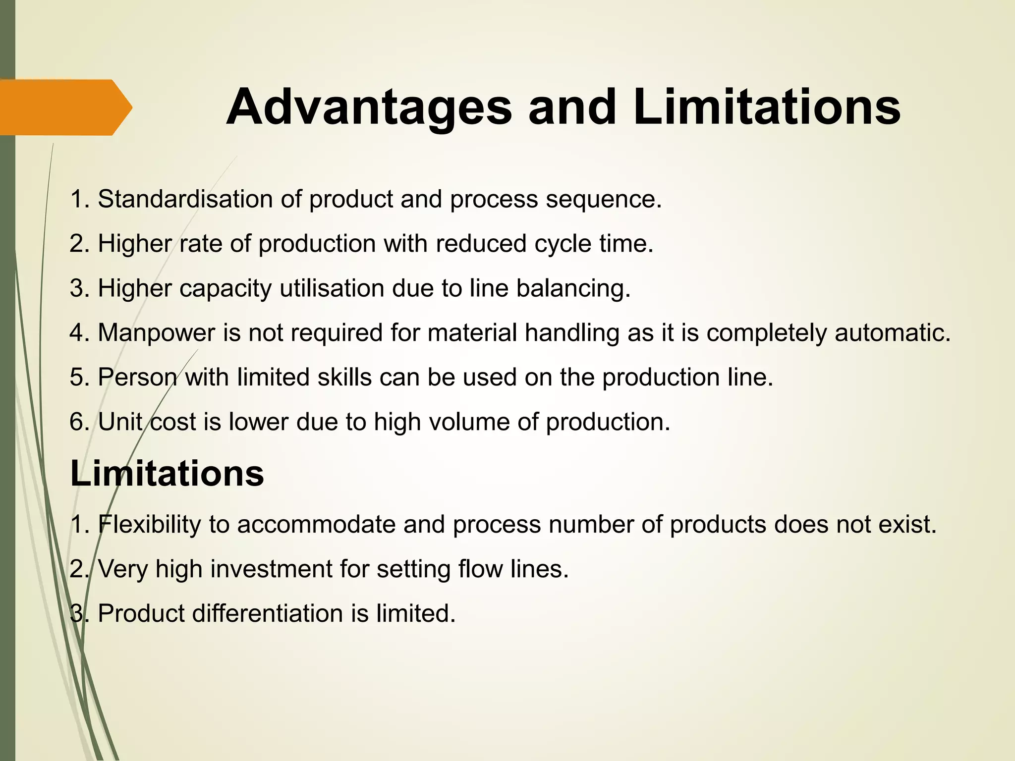 Advantages and Limitations
1. Standardisation of product and process sequence.
2. Higher rate of production with reduced cycle time.
3. Higher capacity utilisation due to line balancing.
4. Manpower is not required for material handling as it is completely automatic.
5. Person with limited skills can be used on the production line.
6. Unit cost is lower due to high volume of production.
Limitations
1. Flexibility to accommodate and process number of products does not exist.
2. Very high investment for setting flow lines.
3. Product differentiation is limited.
 