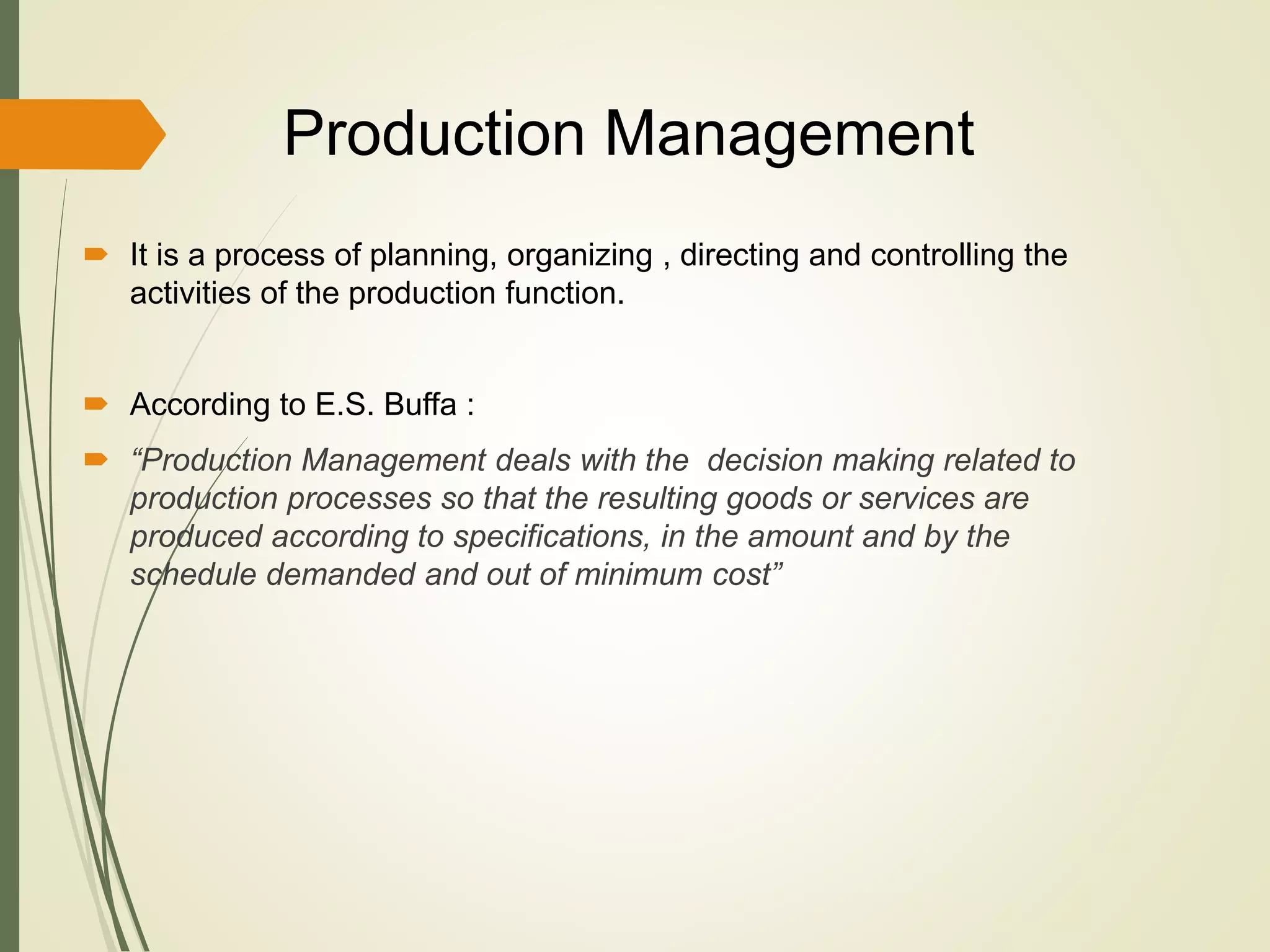 Production Management
 It is a process of planning, organizing , directing and controlling the
activities of the production function.
 According to E.S. Buffa :
 “Production Management deals with the decision making related to
production processes so that the resulting goods or services are
produced according to specifications, in the amount and by the
schedule demanded and out of minimum cost”
 
