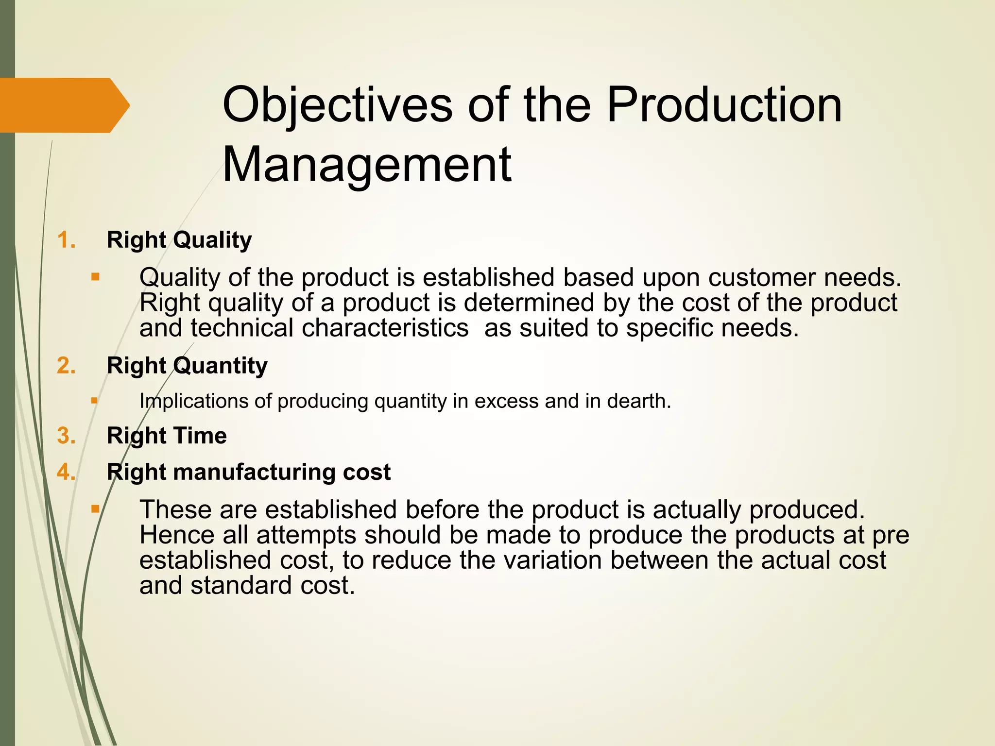 Objectives of the Production
Management
1. Right Quality
 Quality of the product is established based upon customer needs.
Right quality of a product is determined by the cost of the product
and technical characteristics as suited to specific needs.
2. Right Quantity
 Implications of producing quantity in excess and in dearth.
3. Right Time
4. Right manufacturing cost
 These are established before the product is actually produced.
Hence all attempts should be made to produce the products at pre
established cost, to reduce the variation between the actual cost
and standard cost.
 