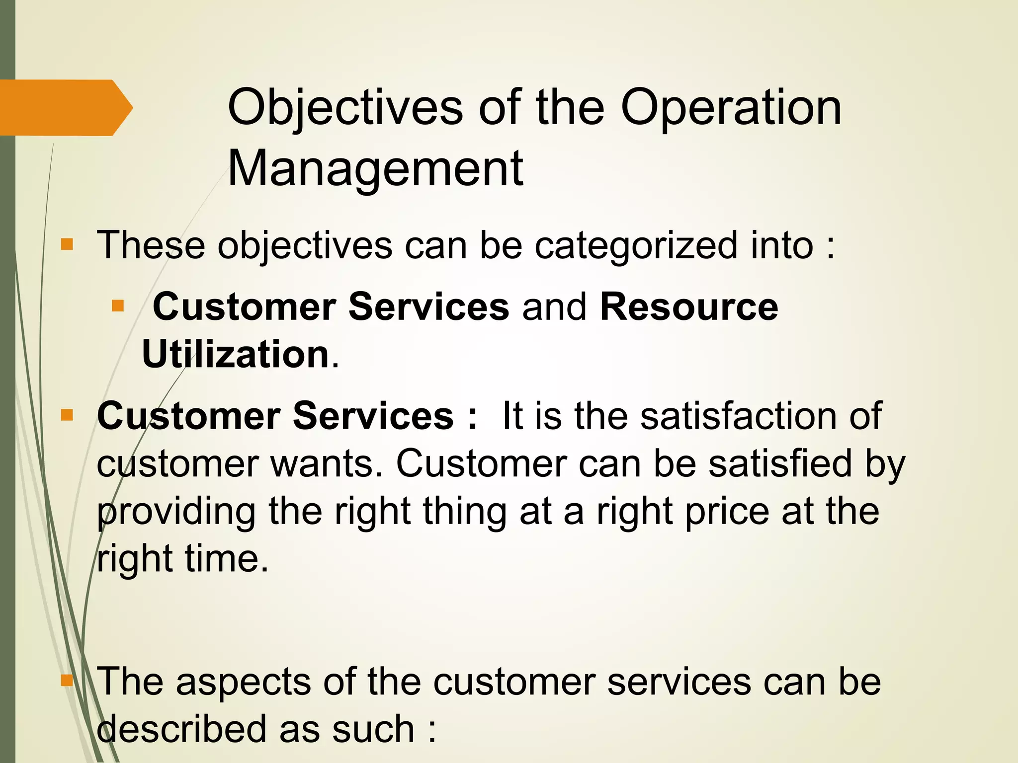 Objectives of the Operation
Management
 These objectives can be categorized into :
 Customer Services and Resource
Utilization.
 Customer Services : It is the satisfaction of
customer wants. Customer can be satisfied by
providing the right thing at a right price at the
right time.
 The aspects of the customer services can be
described as such :
 