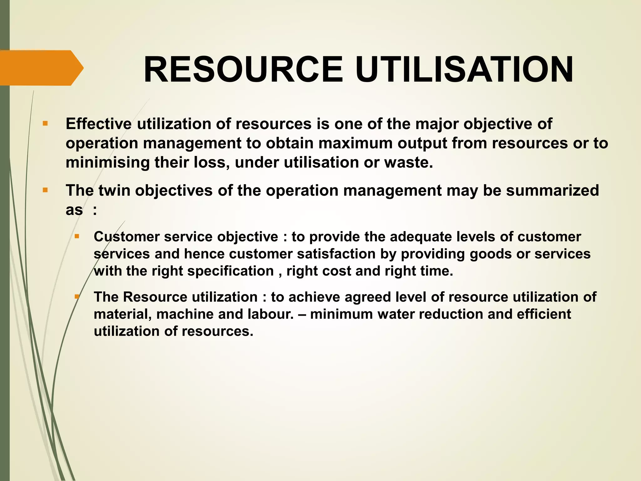 RESOURCE UTILISATION
 Effective utilization of resources is one of the major objective of
operation management to obtain maximum output from resources or to
minimising their loss, under utilisation or waste.
 The twin objectives of the operation management may be summarized
as :
 Customer service objective : to provide the adequate levels of customer
services and hence customer satisfaction by providing goods or services
with the right specification , right cost and right time.
 The Resource utilization : to achieve agreed level of resource utilization of
material, machine and labour. – minimum water reduction and efficient
utilization of resources.
 