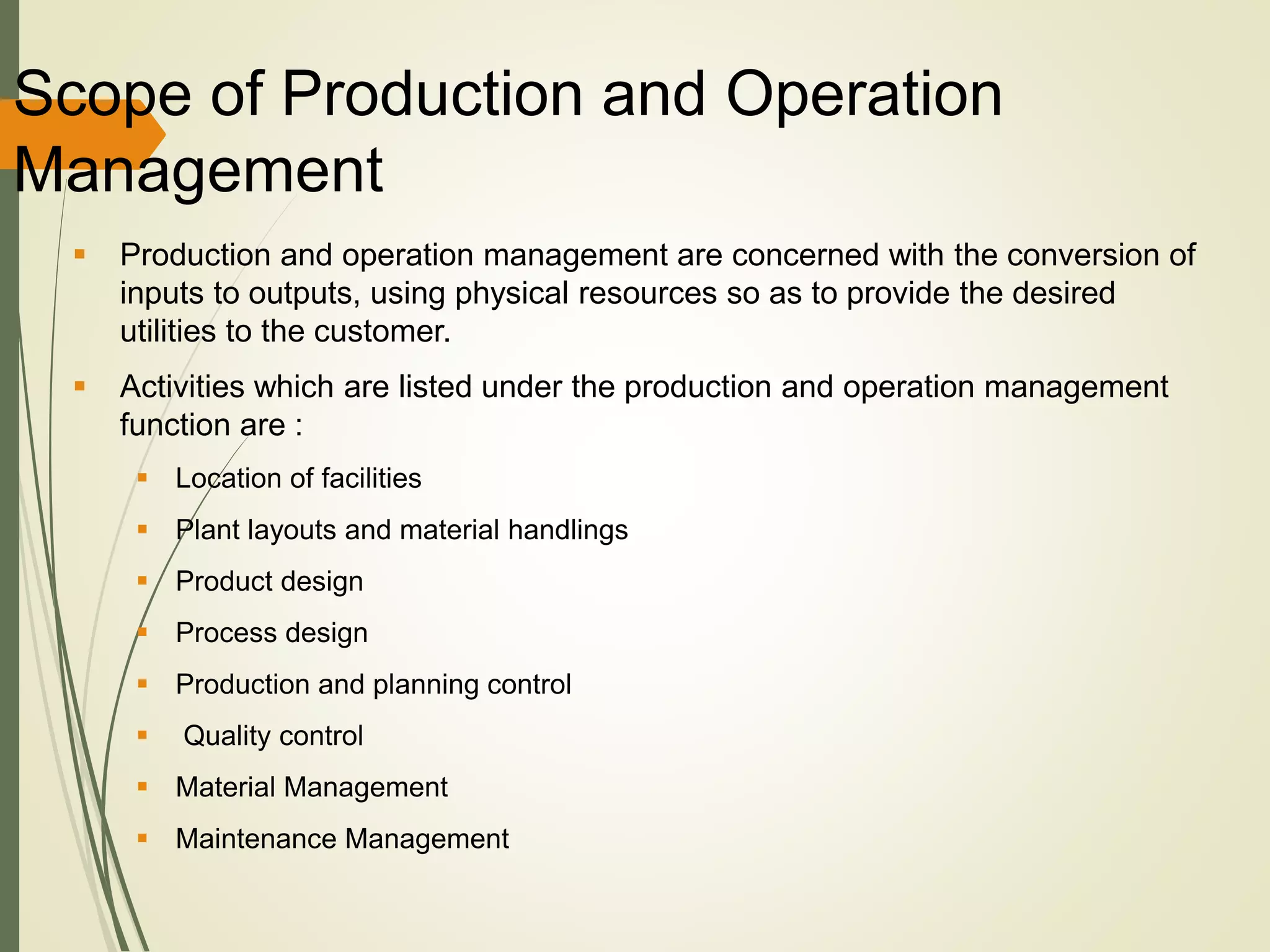 Scope of Production and Operation
Management
 Production and operation management are concerned with the conversion of
inputs to outputs, using physical resources so as to provide the desired
utilities to the customer.
 Activities which are listed under the production and operation management
function are :
 Location of facilities
 Plant layouts and material handlings
 Product design
 Process design
 Production and planning control
 Quality control
 Material Management
 Maintenance Management
 
