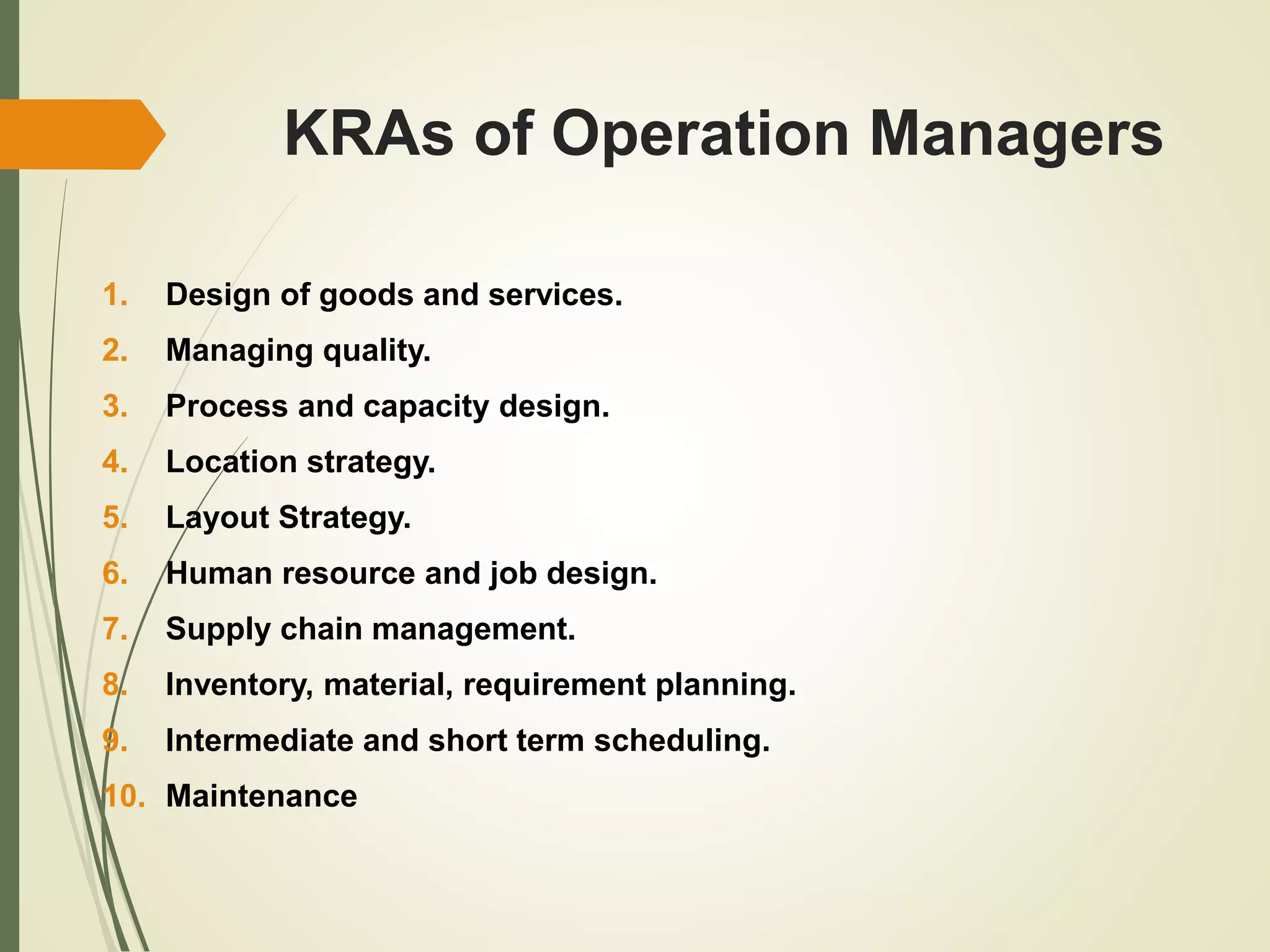 KRAs of Operation Managers
1. Design of goods and services.
2. Managing quality.
3. Process and capacity design.
4. Location strategy.
5. Layout Strategy.
6. Human resource and job design.
7. Supply chain management.
8. Inventory, material, requirement planning.
9. Intermediate and short term scheduling.
10. Maintenance
 