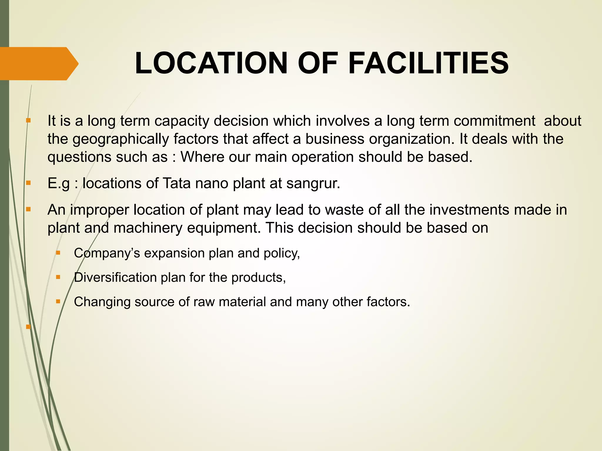 LOCATION OF FACILITIES
 It is a long term capacity decision which involves a long term commitment about
the geographically factors that affect a business organization. It deals with the
questions such as : Where our main operation should be based.
 E.g : locations of Tata nano plant at sangrur.
 An improper location of plant may lead to waste of all the investments made in
plant and machinery equipment. This decision should be based on
 Company’s expansion plan and policy,
 Diversification plan for the products,
 Changing source of raw material and many other factors.

 
