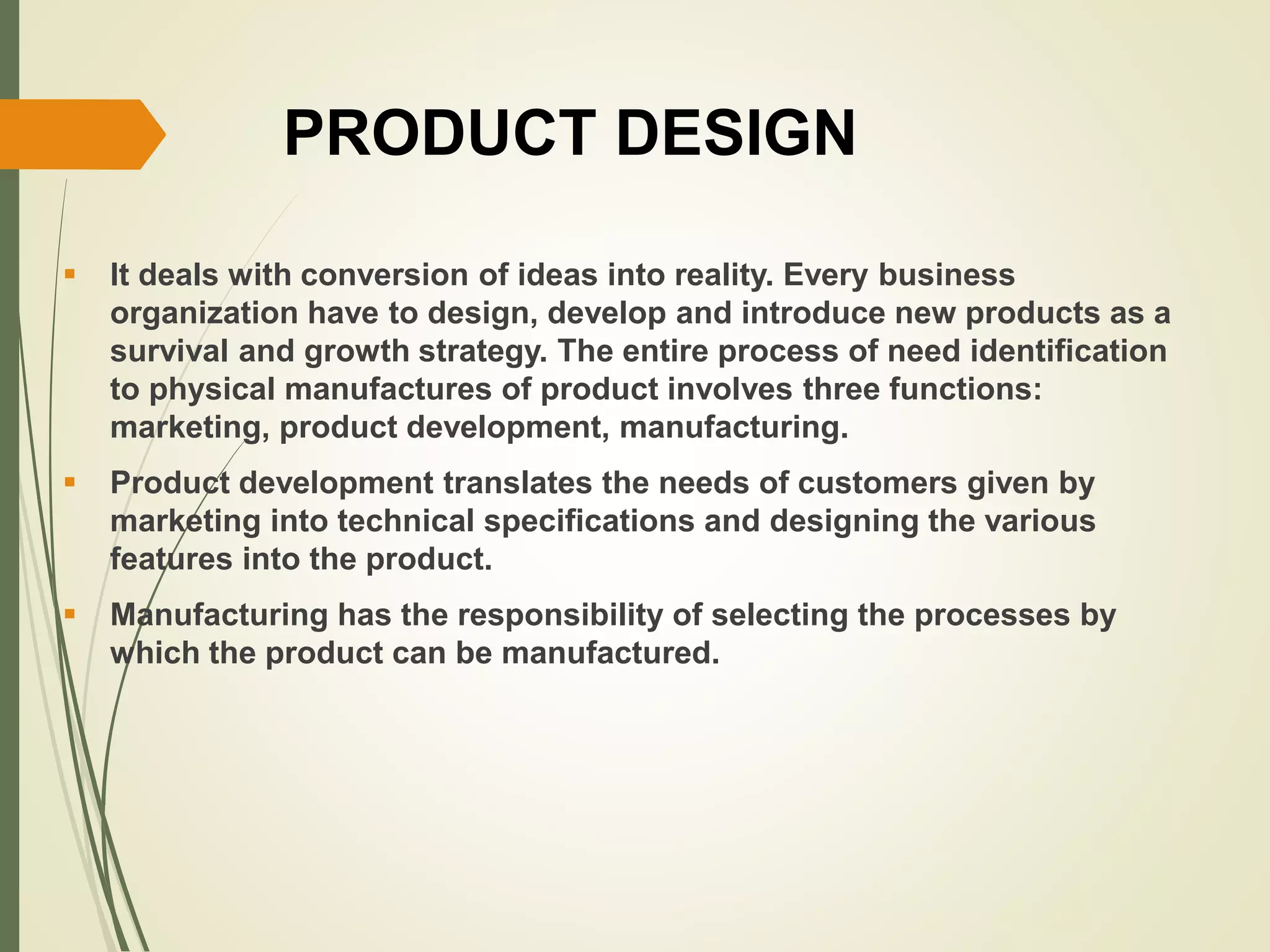 PRODUCT DESIGN
 It deals with conversion of ideas into reality. Every business
organization have to design, develop and introduce new products as a
survival and growth strategy. The entire process of need identification
to physical manufactures of product involves three functions:
marketing, product development, manufacturing.
 Product development translates the needs of customers given by
marketing into technical specifications and designing the various
features into the product.
 Manufacturing has the responsibility of selecting the processes by
which the product can be manufactured.
 