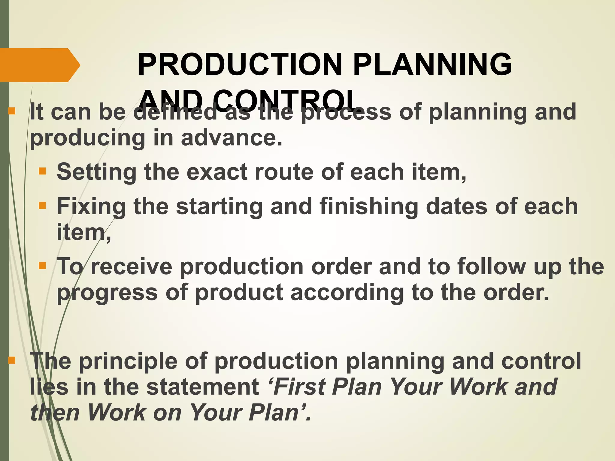 PRODUCTION PLANNING
AND CONTROL It can be defined as the process of planning and
producing in advance.
 Setting the exact route of each item,
 Fixing the starting and finishing dates of each
item,
 To receive production order and to follow up the
progress of product according to the order.
 The principle of production planning and control
lies in the statement ‘First Plan Your Work and
then Work on Your Plan’.
 