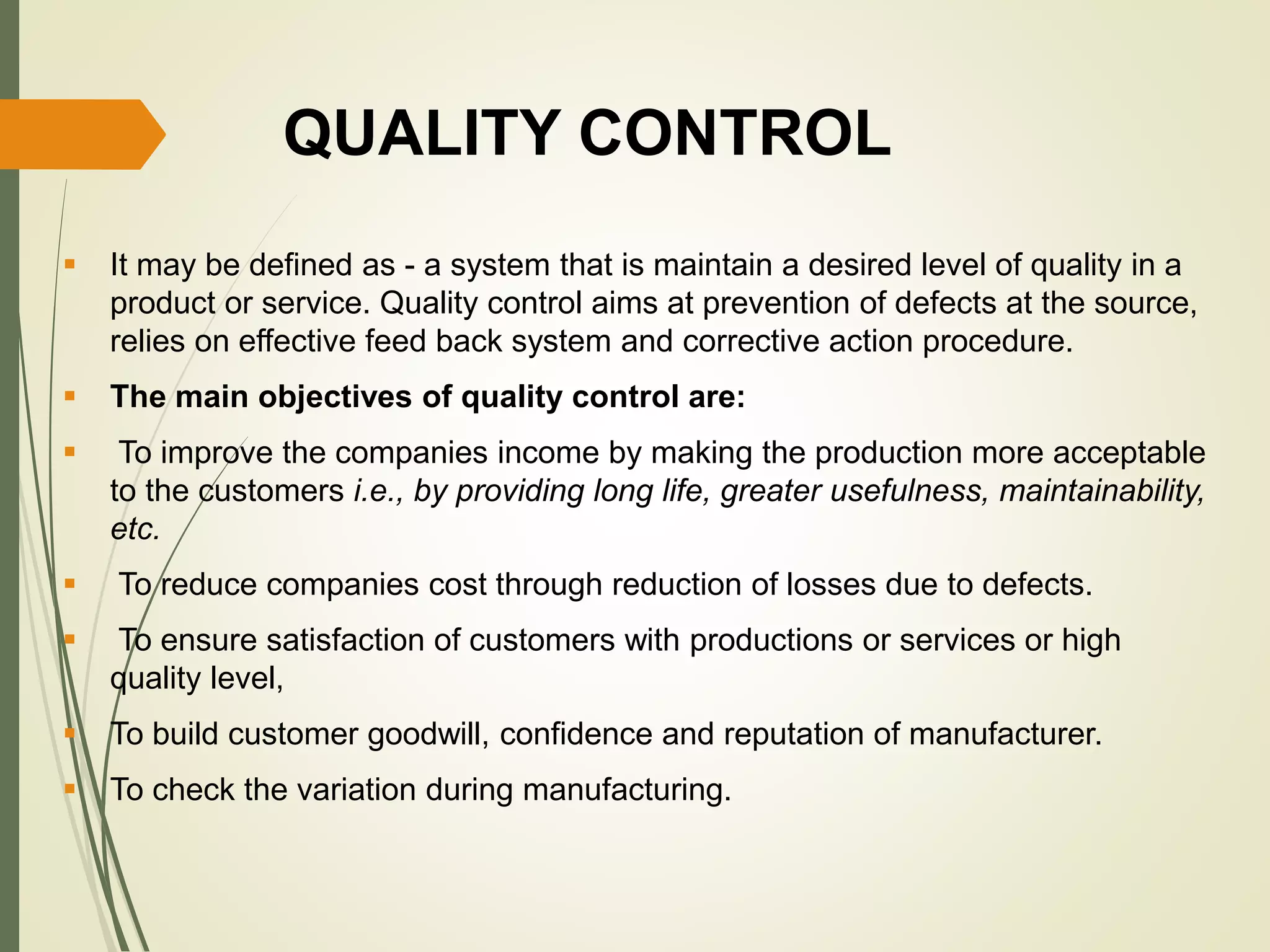 QUALITY CONTROL
 It may be defined as - a system that is maintain a desired level of quality in a
product or service. Quality control aims at prevention of defects at the source,
relies on effective feed back system and corrective action procedure.
 The main objectives of quality control are:
 To improve the companies income by making the production more acceptable
to the customers i.e., by providing long life, greater usefulness, maintainability,
etc.
 To reduce companies cost through reduction of losses due to defects.
 To ensure satisfaction of customers with productions or services or high
quality level,
 To build customer goodwill, confidence and reputation of manufacturer.
 To check the variation during manufacturing.
 