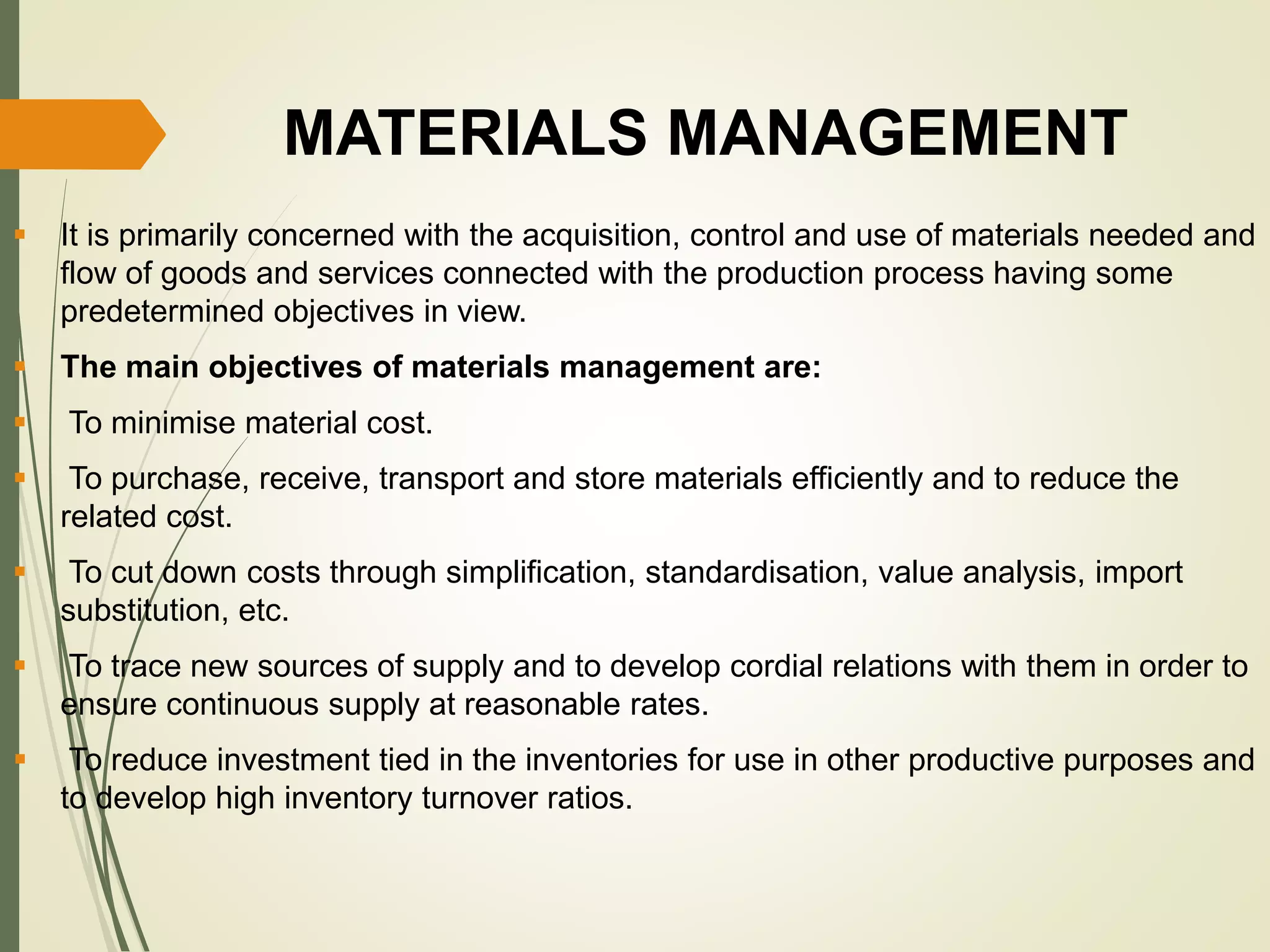 MATERIALS MANAGEMENT
 It is primarily concerned with the acquisition, control and use of materials needed and
flow of goods and services connected with the production process having some
predetermined objectives in view.
 The main objectives of materials management are:
 To minimise material cost.
 To purchase, receive, transport and store materials efficiently and to reduce the
related cost.
 To cut down costs through simplification, standardisation, value analysis, import
substitution, etc.
 To trace new sources of supply and to develop cordial relations with them in order to
ensure continuous supply at reasonable rates.
 To reduce investment tied in the inventories for use in other productive purposes and
to develop high inventory turnover ratios.
 