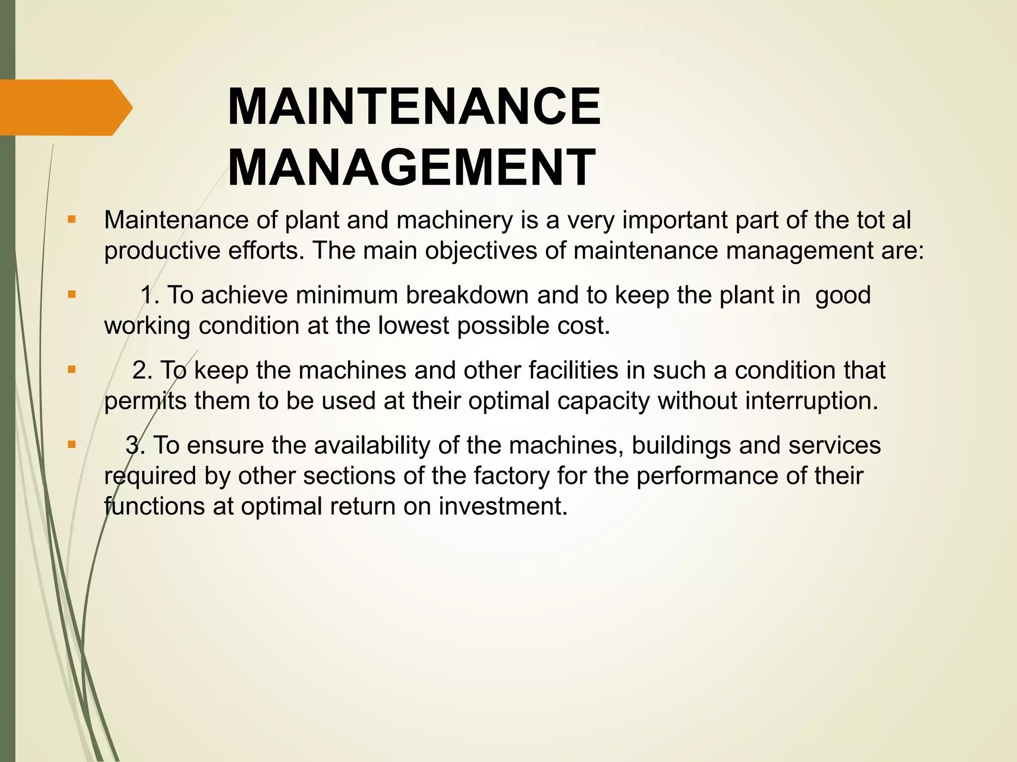 MAINTENANCE
MANAGEMENT
 Maintenance of plant and machinery is a very important part of the tot al
productive efforts. The main objectives of maintenance management are:
 1. To achieve minimum breakdown and to keep the plant in good
working condition at the lowest possible cost.
 2. To keep the machines and other facilities in such a condition that
permits them to be used at their optimal capacity without interruption.
 3. To ensure the availability of the machines, buildings and services
required by other sections of the factory for the performance of their
functions at optimal return on investment.
 