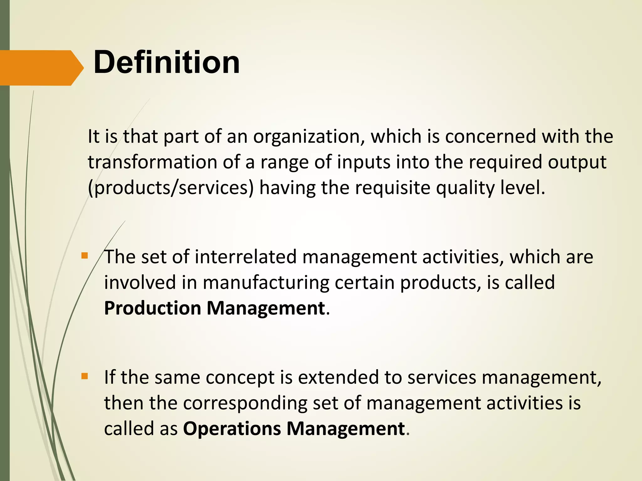 Definition
It is that part of an organization, which is concerned with the
transformation of a range of inputs into the required output
(products/services) having the requisite quality level.
 The set of interrelated management activities, which are
involved in manufacturing certain products, is called
Production Management.
 If the same concept is extended to services management,
then the corresponding set of management activities is
called as Operations Management.
 