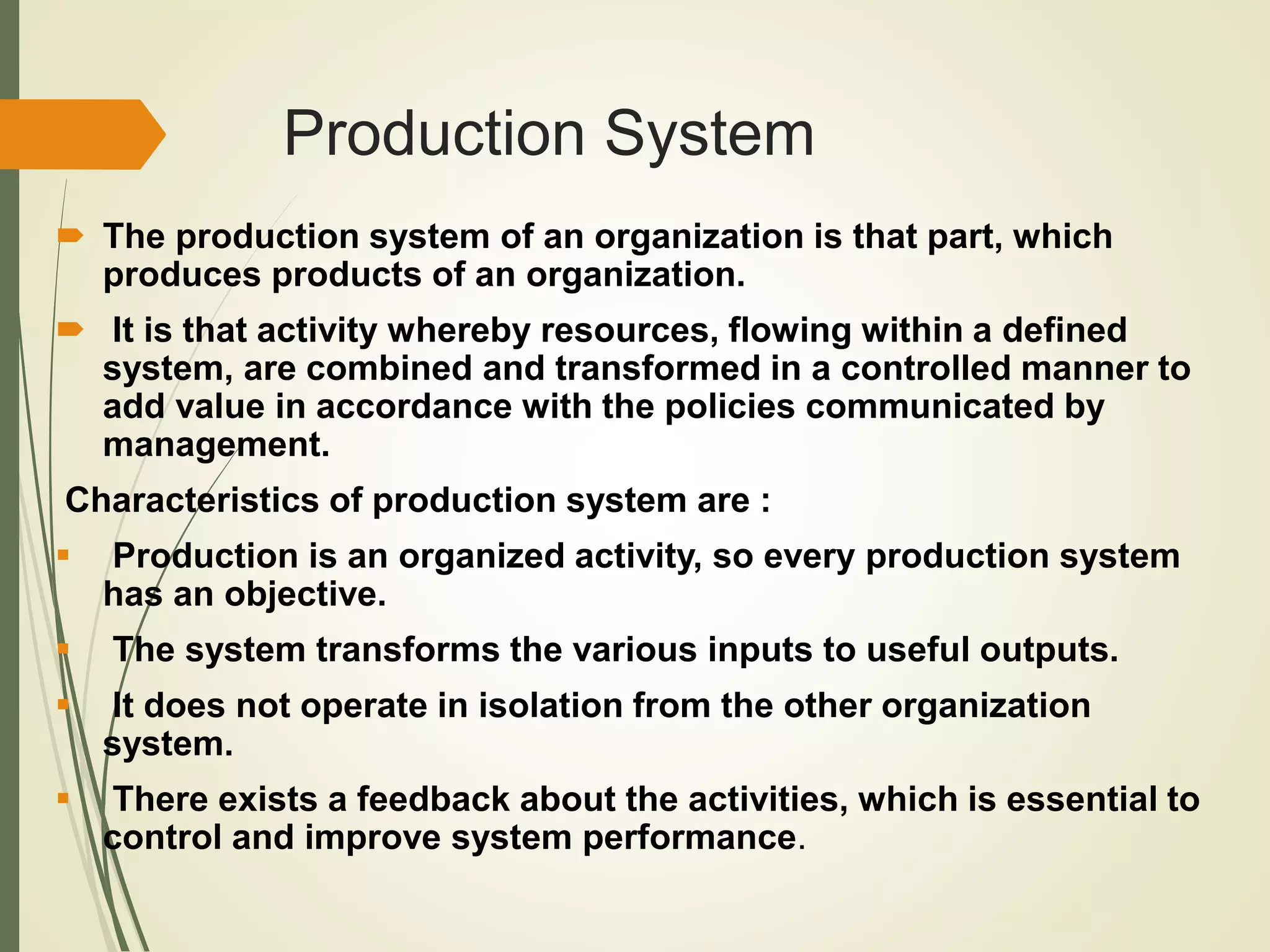 Production System
 The production system of an organization is that part, which
produces products of an organization.
 It is that activity whereby resources, flowing within a defined
system, are combined and transformed in a controlled manner to
add value in accordance with the policies communicated by
management.
Characteristics of production system are :
 Production is an organized activity, so every production system
has an objective.
 The system transforms the various inputs to useful outputs.
 It does not operate in isolation from the other organization
system.
 There exists a feedback about the activities, which is essential to
control and improve system performance.
 
