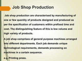 Job Shop Production
Job shop production are characterised by manufacturing of
one or few quantity of products designed and produced as
per the specification of customers within prefixed time and
cost. The distinguishing feature of this is low volume and
high variety of products.
A job shop comprises of general purpose machines arranged
into different departments. Each job demands unique
technological requirements, demands processing on
machines in a certain sequence.
e.g. Printing press.
 