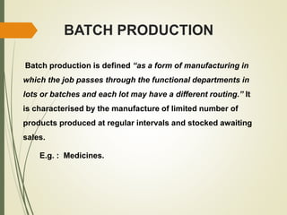 BATCH PRODUCTION
Batch production is defined “as a form of manufacturing in
which the job passes through the functional departments in
lots or batches and each lot may have a different routing.” It
is characterised by the manufacture of limited number of
products produced at regular intervals and stocked awaiting
sales.
E.g. : Medicines.
 