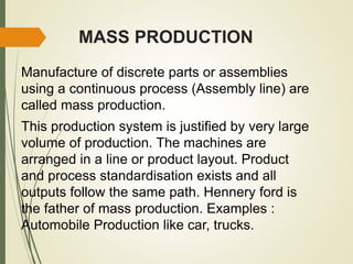 MASS PRODUCTION
Manufacture of discrete parts or assemblies
using a continuous process (Assembly line) are
called mass production.
This production system is justified by very large
volume of production. The machines are
arranged in a line or product layout. Product
and process standardisation exists and all
outputs follow the same path. Hennery ford is
the father of mass production. Examples :
Automobile Production like car, trucks.
 