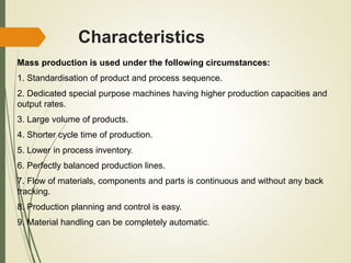 Characteristics
Mass production is used under the following circumstances:
1. Standardisation of product and process sequence.
2. Dedicated special purpose machines having higher production capacities and
output rates.
3. Large volume of products.
4. Shorter cycle time of production.
5. Lower in process inventory.
6. Perfectly balanced production lines.
7. Flow of materials, components and parts is continuous and without any back
tracking.
8. Production planning and control is easy.
9. Material handling can be completely automatic.
 