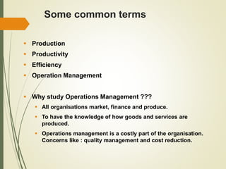 Some common terms
 Production
 Productivity
 Efficiency
 Operation Management
 Why study Operations Management ???
 All organisations market, finance and produce.
 To have the knowledge of how goods and services are
produced.
 Operations management is a costly part of the organisation.
Concerns like : quality management and cost reduction.
 